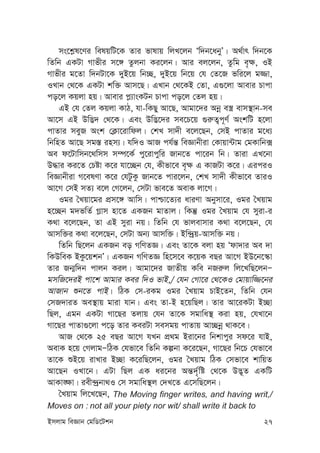 Bmjvg weÁvb †gwW‡Ukb 27
ms‡k-l‡Yi welqwU‡K Zvi fvlvq wjL‡jb Ôw`b‡abyÕ| A_©vr w`b‡K
wZwb GKUv Mvfxi m‡½ Zzjbv Ki‡jb| Avi ej‡jb, Zzwg e„¶, IB
Mvfxi g‡Zv w`bUv‡K `yB‡q wb”Q, `yB‡q wb‡q †h †Z‡R fwi‡j g¾v,
ILvb †_‡K GKUv kw³ Avm‡Q| GLvb †_‡KB †Zv, G¸‡jv Avevi Pvcv
co‡j Kqjv nq| Avevi c-¨vsKUb Pvcv co‡j †Zj nq|
GB †h †Zj Kqjv KvV, hv-wKQy Av‡Q, Avgv‡`i Abœ e¯¿ evm¯’vb-me
Av‡m GB Dw™¢` †_‡K| Ges Dw™¢‡`i me‡P‡q ¸i“Z¡c~Y© AskwU n‡jv
cvZvi meyR Ask †K¬v‡ivwdj| †kL mv`x e‡j‡Qb, †mB cvZvi g‡a¨
wbwnZ Av‡Q mg¯— inm¨| hw`I AvR ch©š— weÁvbxiv †Kvqv›Uvg †gKvwb·
Ae d‡Uvwmb‡_wmm m¤ú‡K© cy‡ivcywi Rvb‡Z cv‡ib wb| Zviv GL‡bv
D×vi Ki‡Z †Póv K‡i hv‡”Qb †h, Kxfv‡e e„¶ G KvRUv K‡i| GiciI
weÁvbxiv M‡elYv K‡i †hUzKz Rvb‡Z cvi‡jb, †kL mv`x Kxfv‡e ZviI
Av‡M †mB mZ¨ e‡j †M‡jb, †mUv fve‡Z AevK jv‡M|
Igi ˆLqv‡gi cÖm‡½ Avwm| cvðv‡Z¨i aviYv Abymv‡i, Igi ˆLqvg
n‡”Qb g`fwZ© M-vm nv‡Z GKRb gvZvj| wKš‘ Igi ˆLqvg †h myiv-i
K_v e‡j‡Qb, Zv GB myiv bq| wZwb †h fvjevmvi K_v e‡j‡Qb, †h
Avmw³i K_v e‡j‡Qb, †mUv Ab¨ Avmw³| Bw›`ªq-Avmw³ bq|
wZwb wQ‡jb GKRb eo MwYZÁ| Ges Zv‡K ejv nq Ôdv`vi Ae `v
wKDweK BKz‡qkbÕ| GKRb MwYZÁ wn‡m‡e K‡qK eQi Av‡M BD‡b‡¯‹v
Zvi Rb¥w`b cvjb Kij| Avgv‡`i RvZxq Kwe bRi“j wj‡LwQ‡jbÑ
gmwR‡`iB cv‡k Avgvi Kei w`I fvB,/ †hb †Mv‡i †_‡KI †gvqvw¾‡bi
AvRvb ïb‡Z cvB| wVK †m-iKg Igi ˆLqvg PvB‡Zb, wZwb †hb
†mR`viZ Ae¯’vq gviv hvb| Ges Zv-B n‡qwQj| Zvi Av‡iKUv B”Qv
wQj, Ggb GKUv Mv‡Qi Zjvq †hb Zv‡K mgvwa¯’ Kiv nq, †hLv‡b
Mv‡Qi cvZv¸‡jv c‡o Zvi KeiUv memgq cvZvq Av”Qbœ _vK‡e|
AvR †_‡K 25 eQi Av‡M hLb cÖ_g Biv‡bi wbkvcyi md‡i hvB,
AevK n‡q †MjvgÑwVK †hfv‡e wZwb Kíbv K‡i‡Qb, Mv‡Qi wb‡P †hfv‡e
Zv‡K ïB‡q ivLvi B”Qv K‡iwQ‡jb, Igi ˆLqvg wVK †mfv‡e kvwqZ
Av‡Qb ILv‡b| GUv wQj GK ai‡bi Aš—`©„wó †_‡K D™¢~Z GKwU
AvKv•¶v| iex›`ªbv_I †m mgvwa¯’j †`L‡Z G‡mwQ‡jb|
ˆLqvg wj‡L‡Qb, The Moving finger writes, and having writ,/
Moves on : not all your piety nor wit/ shall write it back to
 