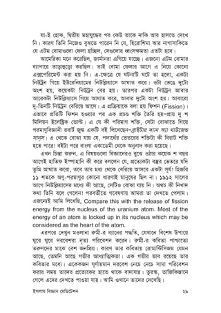 Bmjvg weÁvb †gwW‡Ukb 29
hv-B †nvK, wØZxq gnvhy‡×i ci †KD Zv‡K bvwK Avi nvm‡Z †`‡L
wb| KviY wZwb wb‡RI eyS‡Z cv‡ib wb †h, wn‡ivwkgv Avi bvMvmvwK‡Z
†h GUg †evgv¸‡jv †djv nw”Qj, †m¸‡jvi aŸsm¶gZv GZUv n‡e|
Av‡gwiKv g‡b K‡iwQj, Rvg©vbiv GwM‡q hv‡”Q| GR‡b¨ GUg †evgvi
e¨vcv‡i Zvovû‡ov KiwQj| ZvB †evgv †djvi Av‡M G wb‡q †Kv‡bv
G·‡cwi‡g›U Kiv nq wb| G-‡¶‡Î †h NUbvwU N‡U Zv n‡jv, GKUv
wbDUªb wM‡q BD‡iwbqv‡gi wbDwK¬qv‡m AvNvZ K‡i| IUv †f‡O `y‡Uv
Ask nq, K‡qKUv wbDUªb †ei nq| Zvici GKUv wbDUªb Avevi
Av‡iKUv wbDwK¬qv‡m wM‡q AvNvZ K‡i, Avevi `y‡Uv Ask nq| Avev‡iv
`y-wZbwU wbDUªb †ewi‡q Av‡m| G cÖwµqv‡K ejv nq wdkb (Fission)|
Gfv‡e cÖwZwU wdkb nIqvi ci GK cÖPÊ kw³ ˆZwi nqÑcÖvq `y k
wgwjqb B‡jw±ªK †fvë| G †h Kx cwigvY kw³, †mUv †evSv‡Z wM‡q
cigvYyweÁvbx ievU© Ry¼ GKwU eB wj‡L‡QbÑeªvBUvi `¨vb A¨v _vD‡RÛ
mvb&m| G †_‡K †evSv hvq †h, c`v‡_©i †fZ‡ii kw³Uv Kx weivU kw³
n‡Z cv‡i! eBUv c‡i evsjv GKv‡Wgx †_‡K Abyev` Kiv n‡q‡Q|
GLb wPš—v Ki“b, G welq¸‡jv weÁv‡biI ey‡S IVvi K‡qK k eQi
Av‡MB nvwZd B¯úvnvwb Kx K‡i ej‡jb †h, cÖ‡Z¨KUv e¯‘i †fZ‡i hw`
Zzwg AvNvZ K‡iv, Z‡e Zvi ga¨ †_‡K †ewi‡q Avm‡e GKUv m~h©! wnRwi
11 kZ‡K AYy-cigvYyi †Kv‡bv aviYvB gvby‡li wQj bv| 1912 mv‡ji
Av‡M wbDwK¬qv‡mi g‡a¨ Kx Av‡Q, †mwUI †evSv hvq wb| A_P Kx wbLv`
K_v wZwb e‡j †M‡jb! cieZ©x‡Z M‡elYvq Avgiv Zv †`L‡Z †cjvg|
GR‡b¨B Avwg wj‡LwQ, Compare this with the release of fission
energy from the nucleus of the uranium atom. Most of the
energy of an atom is locked up in its nucleus which may be
considered as the heart of the atom.
Gic‡i †`Lyb gIjvbv i“gx-i a¨v‡bi c×wZ, †hLv‡b we‡kl Dcv‡q
Ny‡i Ny‡i `i‡ekiv b„Z¨ cwi‡ekb K‡ib| i“gx-i KweZv cvðv‡Z¨
Zi“Y‡`i gv‡S †ek RbwcÖq| KviY Zvi KweZvq †ivgvw›UwmRg †hgb
Av‡Q, †Zgwb Av‡Q Mfxi Ava¨vwZ¥KZv| GK Mfxi fve i‡q‡Q Zvi
KweZvi g‡a¨| G‡KKRb N~Y©vqgvb `i‡ek †b‡P †b‡P mvgv cwi‡ekb
Kivi mgq Zv‡`i cÖ‡Z¨‡Ki nv‡Z _v‡K ev`¨hš¿| Zzi¯‹, ZvwRwK¯—v‡b
†M‡j G‡`i †`L‡Z cvIqv hvq| Avwg ILv‡b Zv‡`i †`‡LwQ|
 