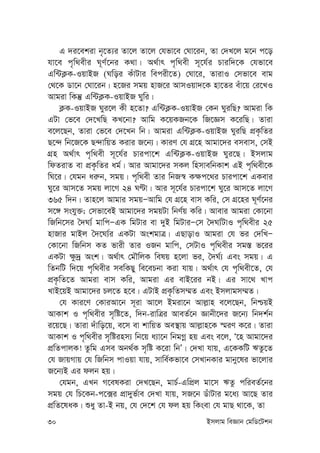 30 Bmjvg weÁvb †gwW‡Ukb
G `i‡ekiv b„‡Z¨i Zv‡j Zv‡j †hfv‡e †Nv‡ib, Zv †`L‡j g‡b c‡o
hv‡e c„w_exi N~Y©‡bi K_v| A_©vr c„w_ex m~‡h©i Pviw`‡K †hfv‡e
Gw›UK¬K-IqvBR (Nwoi KuvUvi wecix‡Z) †Nv‡i, ZvivI †mfv‡e evg
†_‡K Wv‡b †Nv‡ib| n‡Ri mgq nvR‡i AvmIqv`‡K nv‡Zi euv‡q †i‡LI
Avgiv wKš‘ Gw›UK¬K-IqvBR Nywi|
K¬K-IqvBR Nyi‡j Kx n‡Zv? Gw›UK¬K-IqvBR †Kb NyiwQ? Avgiv wK
GUv †f‡e †`‡LwQ KL‡bv? Avwg K‡qKRb‡K wR‡Ám K‡iwQ| Zviv
e‡j‡Qb, Zviv †f‡e †`‡Lb wb| Avgiv Gw›UK¬K-IqvBR NyiwQ cÖK…wZi
Q‡›` wb‡R‡K Q›`vwqZ Kivi R‡b¨| KviY †h MÖ‡n Avgv‡`i emevm, †mB
MÖn A_©vr c„w_ex m~‡h©i Pvicv‡k Gw›UK¬K-IqvBR Nyi‡Q| Bmjvg
wdZivZ ev cÖK…wZi ag©| Avi Avgv‡`i mKj wnmvewbKvk GB c„w_ex‡K
wN‡i| †hgb ai“b, mgq| c„w_ex Zvi wbR¯^ K¶c‡_i Pvicv‡k GKevi
Ny‡i Avm‡Z mgq jv‡M 24 NÈv| Avi m~‡h©i Pvicv‡k Ny‡i Avm‡Z jv‡M
365 w`b| Zvn‡j Avgvi mgqÑAvwg †h MÖ‡n evm Kwi, †m MÖ‡ni N~Y©‡bi
m‡½ mshy³; †mfv‡eB Avgv‡`i mgqUv wbY©q Kwi| Avevi Avgiv †Kv‡bv
wRwb‡mi ˆ`N¨© gvwcÑGK wgUvi ev `yB wgUviÑ†m ˆ`N¨©UvI c„w_exi 25
nvRvi gvBj ˆ`‡N¨©i GKUv AskgvÎ| GQvovI Avgiv †h fi †`wLÑ
†Kv‡bv wRwbm KZ fvix Zvi IRb gvwc, †mUvI c„w_exi mg¯— f‡ii
GKUv ¶z`ª Ask| A_©vr †gŠwjK welq n‡jv fi, ˆ`N©¨ Ges mgq| G
wZbwU w`‡q c„w_exi mewKQy we‡ePbv Kiv hvq| A_©vr †h c„w_ex‡Z, †h
cÖK…wZ‡Z Avgiv evm Kwi, Avgiv Gi evB‡ii bB| Gi mv‡_ Lvc
LvB‡qB Avgv‡`i Pj‡Z n‡e| GUvB cÖK…wZm¤§Z Ges Bmjvgm¤§Z|
†h Kvi‡Y †KviAv‡b m~iv Av‡j Bgiv‡b Avj-vn e‡j‡Qb, wbðqB
AvKvk I c„w_exi m„wó‡Z, w`b-ivwÎi AveZ©‡b Ávbx‡`i R‡b¨ wb`k©b
i‡q‡Q| Zviv `uvwo‡q, e‡m ev kvwqZ Ae¯’vq Avj-vn‡K ¯§iY K‡i| Zviv
AvKvk I c„w_exi m„wóinm¨ wb‡q a¨v‡b wbgMœ nq Ges e‡j, Ô‡n Avgv‡`i
cÖwZcvjK! Zzwg Gme Ab_©K m„wó K‡iv wbÕ| †`Lv hvq, G‡KKwU FZz‡Z
†h RvqMvq †h wRwbm cvIqv hvq, mvwe©Kfv‡e †mLvbKvi gvby‡li fv‡jvi
R‡b¨B Gi djb nq|
†hgb, GLb M‡elKiv †`L‡Qb, gvP©-GwcÖj gv‡m FZz cwieZ©‡bi
mgq †h wP‡Kb-c‡·i cÖv`yf©ve †`Lv hvq, mR‡b WuvUvi g‡a¨ Av‡Q Zvi
cÖwZ‡laK| ïay Zv-B bq, †h †`‡k †h dj nq wKsev †h gvQ _v‡K, Zv
 