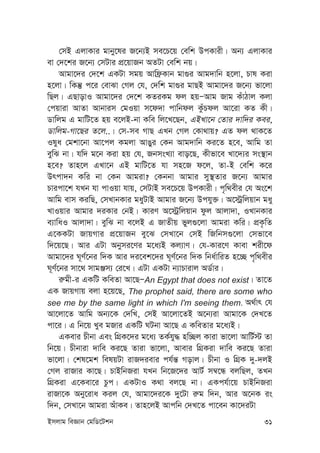 Bmjvg weÁvb †gwW‡Ukb 31
†mB GjvKvi gvby‡li R‡b¨B me‡P‡q †ewk DcKvix| Ab¨ GjvKvi
ev †`‡ki R‡b¨ †mUvi cÖ‡qvRb AZUv †ewk bq|
Avgv‡`i †`‡k GKUv mgq Avwd«Kvb gv¸i Avg`vwb n‡jv, Pvl Kiv
n‡jv| wKš‘ c‡i †evSv †Mj †h, †`wk gv¸i gvQB Avgv‡`i R‡b¨ fv‡jv
wQj| GQvovI Avgv‡`i †`‡k KZiKg dj nqÑAvg Rvg KuvVvj Kjv
†cqviv AvZv Avbvim †gIqv m‡d`v cvwbdj KzuPdj Av‡iv KZ Kx|
Wvwjg G gvwU‡Z nq e‡jB-bv Kwe wj‡L‡Qb, GBLv‡b †Zvi `vw`i Kei,
Wvwjg-Mv‡Qi Z‡j..| †m-me MvQ GLb †Mj †Kv_vq? GZ dj _vK‡Z
Ilya †gkv‡bv Av‡cj Kgjv AvOyi †Kb Avg`vwb Ki‡Z n‡e, Avwg Zv
eywS bv| hw` g‡b Kiv nq †h, RbmsL¨v evo‡Q, Kxfv‡e Lv‡`¨i ms¯’vb
n‡e? Zvn‡j GLv‡b GB gvwU‡Z hv mn‡R d‡j, Zv-B †ewk K‡i
Drcv`b Kwi bv †Kb Avgiv? †Kbbv Avgvi my¯’Zvi R‡b¨ Avgvi
Pvicv‡k hLb hv cvIqv hvq, †mUvB me‡P‡q DcKvix| c„w_exi †h As‡k
Avwg evm KiwQ, †mLvbKvi gayUvB Avgvi R‡b¨ Dchy³| A‡÷ªwjqvb gay
LvIqvi Avgvi `iKvi †bB| KviY A‡÷ªwjqvb dzj Avjv`v, ILvbKvi
e¨vwaI Avjv`v| eywS bv e‡jB G RvZxq fyj¸‡jv Avgiv Kwi| cÖK…wZ
G‡KKUv RvqMvi cÖ‡qvRb ey‡S †mLv‡b †mB wRwbm¸‡jv †mfv‡e
w`‡q‡Q| Avi GUv Abymi‡Yi g‡a¨B Kj¨vY| †h-Kvi‡Y Kvev kix‡d
Avgv‡`i N~Y©‡bi w`K Avi `i‡ek‡`i N~Y©‡bi w`K wba©vwiZ n‡”Q c„w_exi
N~Y©‡bi mv‡_ mvgÄm¨ †i‡L| GUv GKUv b¨vPvivj AW©vi|
i“gx-i GKwU KweZv Av‡QÑAn Egypt that does not exist| Zv‡Z
GK RvqMvq ejv n‡q‡Q, The prophet said, there are some who
see me by the same light in which I'm seeing them. A_©vr †h
Av‡jv‡Z Avwg Ab¨‡K †`wL, †mB Av‡jv‡ZB A‡b¨iv Avgv‡K †`L‡Z
cv‡i| G wb‡q Lye gRvi GKwU NUbv Av‡Q G KweZvi g‡a¨B|
GKevi Pxbv Ges wMÖK‡`i g‡a¨ ZK©hy× nw”Qj Kviv fv‡jv AvwU©÷ Zv
wb‡q| Pxbviv `vwe Ki‡Q Zviv fv‡jv, Avevi wMÖKiv `vwe Ki‡Q Zviv
fv‡jv| †kl‡gk welqUv ivR`ievi ch©š— Movj| Pxbv I wMÖK `y-`jB
†Mj ivRvi Kv‡Q| PvBwbRiv hLb wb‡R‡`i AvU© m¤^‡Ü ejwQj, ZLb
wMÖKiv G‡Kev‡i Pzc| GKUvI K_v ej‡Q bv| GKch©v‡q PvBwbRiv
ivRv‡K Aby‡iva Kij †h, Avgv‡`i‡K `y‡Uv i“g w`b, Avi A‡bK is
w`b, †mLv‡b Avgiv AuvKe| Zvn‡jB Avcwb †`L‡Z cv‡eb Kv‡`iUv
 