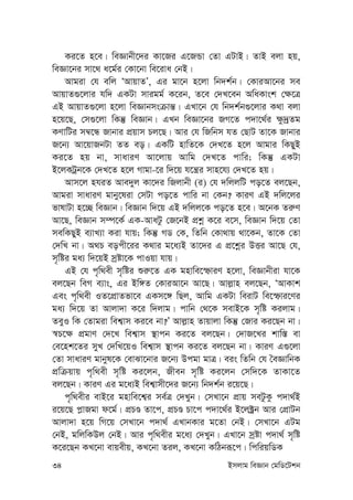 34 Bmjvg weÁvb †gwW‡Ukb
Ki‡Z n‡e| weÁvbx‡`i Kv‡Ri G‡RÛv †Zv GUvB| ZvB ejv nq,
weÁv‡bi mv‡_ a‡g©i †Kv‡bv we‡iva †bB|
Avgiv †h ewj ÔAvqvZÕ, Gi gv‡b n‡jv wb`k©b| †KviAv‡bi me
AvqvZ¸‡jvi hw` GKUv mvigg© K‡ib, Z‡e †`L‡eb AwaKvsk †¶‡Î
GB AvqvZ¸‡jv n‡jv weÁvbmsµvš—| GLv‡b †h wb`k©b¸‡jvi K_v ejv
n‡q‡Q, †m¸‡jv wKš‘ weÁvb| GLb weÁv‡bi RM‡Z c`v‡_©i ¶z`ªZg
KYvwUi m¤^‡Ü Rvbvi cÖqvm Pj‡Q| Avi †h wRwbm hZ †QvU Zv‡K Rvbvi
R‡b¨ Av‡qvRbUv ZZ eo| GKwU nvwZ‡K †`L‡Z n‡j Avgvi wKQyB
Ki‡Z nq bv, mvaviY Av‡jvq Avwg †`L‡Z cvwi; wKš‘ GKUv
B‡jKUªb‡K †`L‡Z n‡j Mvgv-‡i w`‡q h‡š¿i mvn‡h¨ †`L‡Z nq|
Avm‡j nhiZ Ave`yj Kv‡`i wRjvbx (i) †h `wjjwU co‡Z ej‡Qb,
Avgiv mvaviY gvby‡liv †mUv co‡Z cvwi bv †Kb? KviY GB `wj‡ji
fvlvUv n‡”Q weÁvb| weÁvb w`‡q GB `wjj‡K co‡Z n‡e| A‡bK Zi“Y
Av‡Q, weÁvb m¤ú‡K© GK-AvaUz †R‡bB cÖkœ K‡i e‡m, weÁvb w`‡q †Zv
mewKQyB e¨vL¨v Kiv hvq; wKš‘ MW †K, wZwb †Kv_vq _v‡Kb, Zv‡K †Zv
†`wL bv| A_P eocx‡ii K_vi g‡a¨B Zv‡`i G cÖ‡kœi DËi Av‡Q †h,
m„wói ga¨ w`‡qB mªóv‡K cvIqv hvq|
GB †h c„w_ex m„wói ïi“‡Z GK gnvwe‡ùviY n‡jv, weÁvbxiv hv‡K
ej‡Qb weM e¨vs, Gi Bw½Z †KviAv‡b Av‡Q| Avj-vn ej‡Qb, ÔAvKvk
Ges c„w_ex IZ‡cÖvZfv‡e GKm‡½ wQj, Avwg GKUv weivU we‡ùvi‡Yi
ga¨ w`‡q Zv Avjv`v K‡i w`jvg| cvwb †_‡K mevB‡K m„wó Kijvg|
ZeyI wK †Zvgiv wek¦vm Ki‡e bv?Õ Avj-vn Zvqvjv wKš‘ †Rvi Ki‡Qb bv|
¯^P‡¶ cÖgvY †`‡L wek¦vm ¯’vcb Ki‡Z ej‡Qb| †`vR‡Li kvw¯— ev
†e‡nk‡Zi myL †`wL‡qI wek¦vm ¯’vcb Ki‡Z ej‡Qb bv| KviY G¸‡jv
†Zv mvaviY gvbyl‡K †evSv‡bvi R‡b¨ Dcgv gvÎ| eis wZwb †h ˆeÁvwbK
cÖwµqvq c„w_ex m„wó Ki‡jb, Rxeb m„wó Ki‡jb †mw`‡K ZvKv‡Z
ej‡Qb| KviY Gi g‡a¨B wek¦vmx‡`i R‡b¨ wb`k©b i‡q‡Q|
c„w_exi evB‡i gnvwe‡k¦i me©Î †`Lyb| †mLv‡b cÖvq meUzKz c`v_©B
i‡q‡Q c-vRgv d‡g©| cÖPÊ Zv‡c, cÖPÊ Pv‡c c`v‡_©i B‡j±ªb Avi †cÖvUb
Avjv`v n‡q wM‡q †mLv‡b c`v_© GLvbKvi g‡Zv †bB| †mLv‡b GUg
†bB, gwjwKDj †bB| Avi c„w_exi g‡a¨ †`Lyb| GLv‡b mªóv c`v_© m„wó
K‡i‡Qb KL‡bv evqexq, KL‡bv Zij, KL‡bv KwVbiƒ‡c| wcwiqwWK
 