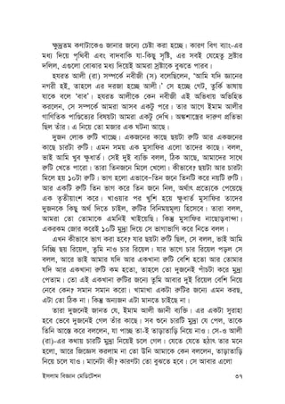 Bmjvg weÁvb †gwW‡Ukb 37
¶z`ªZg KYvUv‡KI Rvbvi R‡b¨ †Póv Kiv n‡”Q| KviY weM e¨vs-Gi
ga¨ w`‡q c„w_ex Ges ev`evwK hv-wKQy m„wó, Gi meB †h‡nZz mªóvi
`wjj, G¸‡jv †evSvi ga¨ w`‡qB Avgiv mªóv‡K eyS‡Z cvie|
nhiZ Avjx (iv) m¤ú‡K© bexRx (m) e‡jwQ‡jb, ÔAvwg hw` Áv‡bi
bMix nB, Zvn‡j Gi `iRv n‡”Q Avjx|Õ †m n‡”Q †MU, ZzwK© fvlvq
hv‡K e‡j ÔeveÕ| nhiZ Avjx‡K †Kb bexRx GB Awfavq AwfwnZ
Ki‡jb, †m m¤ú‡K© Avgiv Avme GKUz c‡i| Zvi Av‡M Bgvg Avjxi
MvwYwZK cvwÊ‡Z¨i welqUv Avgiv GKUz †`wL| A¼kv‡¯¿i `vi“Y cÖwZfv
wQj Zuvi| G wb‡q †Zv gRvi GK NUbv Av‡Q|
`yRb †jvK i“wU Lv‡”Q| GKR‡bi Kv‡Q QqUv i“wU Avi GKR‡bi
Kv‡Q PviUv i“wU| Ggb mgq GK gymvwdi G‡jv Zv‡`i Kv‡Q| ejj,
fvB Avwg Lye ¶zavZ©| †mB `yB e¨w³ ejj, wVK Av‡Q, Avgv‡`i mv‡_
i“wU †L‡Z cv‡iv| Zviv wZbR‡b wg‡j †L‡jv| Kxfv‡e? QqUv Avi PviUv
wg‡j nq 10Uv i“wU| fvM n‡jv Gfv‡eÑwZb R‡b wZbwU K‡i bqwU i“wU|
Avi GKwU i“wU wZb fvM K‡i wZb R‡b wbj, A_©vr cÖ‡Z¨‡K †c‡q‡Q
GK Z…Zxqvsk K‡i| LvIqvi ci Lywk n‡q ¶zavZ© gymvwdi Zv‡`i
`yRb‡K wKQy A_© w`‡Z PvBj, i“wUi wewbgqg~j¨ wn‡m‡e| Zviv ejj,
Avgiv †Zv †Zvgv‡K GgwbB LvB‡qwQ| wKš‘ gymvwdi bv‡Qvoev›`v|
GKiKg †Rvi K‡iB 10wU gy`ªv w`‡q †m fvMvfvwM K‡i wb‡Z ejj|
GLb Kxfv‡e fvM Kiv n‡e? hvi QqUv i“wU wQj, †m ejj, fvB Avwg
wbw”Q Qq wi‡qj, Zzwg bvI Pvi wi‡qj| hvi fv‡M Pvi wi‡qj coj †m
ejj, Av‡i fvB Avgvi hw` Avi GKLvbv i“wU †ewk n‡Zv Avi †Zvgvi
hw` Avi GKLvbv i“wU Kg n‡Zv, Zvn‡j †Zv `yR‡bB cuvPUv K‡i gy`ªv
†cZvg| †Zv GB GKLvbv i“wUi R‡b¨ Zzwg Avevi `yB wi‡qj †ewk wb‡q
†b‡e †Kb? mgvb mgvb K‡iv| LvgvLv GKUv i“wUi R‡b¨ Ggb KiQ,
GUv †Zv wVK bv| wKš‘ Ab¨Rb GUv gvb‡Z PvB‡Q bv|
Zviv `yR‡bB RvbZ †h, Bgvg Avjx Ávbx e¨w³| Gi GKUv myivnv
n‡e †f‡e `yR‡bB †Mj Zuvi Kv‡Q| me ï‡b PviwU gy`ªv †h †cj, Zv‡K
wZwb Av‡¯— K‡i ej‡jb, hv cv”Q Zv-B ZvovZvwo wb‡q bvI| †m-I Avjx
(iv)-Gi K_vq PviwU gy`ªv wb‡qB P‡j †Mj| †h‡Z †h‡Z nVvr Zvi g‡b
n‡jv, Av‡i wR‡Ám Kijvg bv †Zv Dwb Avgv‡K †Kb ej‡jb, ZvovZvwo
wb‡q P‡j hvI| gv‡bUv Kx? KviYUv †Zv eyS‡Z n‡e| †m Avevi G‡jv
 