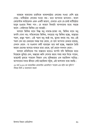 Bmjvg weÁvb †gwW‡Ukb 41
AvR‡K Avgv‡`i Pviw`‡K AvKvk‡Quvqv †jv‡Ki msL¨v †ewk n‡q
†M‡Q| gvwU‡Quvqv †jv‡Ki msL¨v Kg| Z‡e Avcbviv fvM¨evb| KviY
†Kvqv›Uvg dvD‡Ûkb Ggb GKwU RvqMv, †hLv‡b G‡m †h-‡KD gvwU‡Quvqv
gvbyl nIqvi wk¶v cvb| †h Kvi‡Y webqUv Avcbv‡`i g‡a¨ mn‡R
Av‡m| †mBmv‡_ wRwKi †Zv Av‡QB|
Avm‡j wRwKi gv‡b wKš‘ ïay bvgvR-‡ivRv bq, wRwKi gv‡b ïay
Zmwe †Mvbv bq; mwZ¨Kv‡ii wRwKi, me‡P‡q eo wRwKi n‡”Q, Avj-vni
¯§iY, cÖfyi ¯§iY| GB ¯§iY ïay K‡É bq, gy‡Li K_vq bq; eis GB
¯§iY †hb nq †fZ‡ii mg¯— mËv †_‡K, †h L&jv Avcbvi †fZ‡i i‡q‡Q,
†mLvb †_‡K| hv gIjvbv i“gx e‡j‡Qb Zvi A_© n‡”Q, Aš—i‡K ˆZwi
Ki‡j †g‡mR Avm‡Z _vK‡e Zviv †_‡K, m~h© †_‡KÑmeLvb †_‡K|
Avm‡j cÖwZw`‡bi kZ e¨¯—Zvi g‡a¨I Avcwb hw` wRwK‡ii g‡a¨
wb‡R‡K Wywe‡q †`b, Aš—‡ii aŸwb †kvbvi R‡b¨ mgq K‡i wb‡Z cv‡ib,
Zvn‡jB eyS‡Z cvi‡eb weÁvb Ges mywdR‡gi GK gnvwgjb N‡U‡Q|
Avcbv‡`i mevi Rxe‡b †mB gnvwgjb NUzK, GB Avkvev` e¨³ KiwQ|
21 gvP© 2012-‡Z Av‡qvwRZ †Kvqv›Uvg IqvK©k‡c Ômv‡qÝ GÛ _U&m Ae mywdÕmÕ
wel‡q wZwb G Av‡jvPbv K‡ib
 