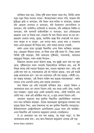 Bmjvg weÁvb †gwW‡Ukb 43
Avwe®‹vi K‡i gvÎ| wbqg m„wó Kivi ¶gZv Av‡Q huvi, wZwbB †Kej
bZzb bZzb wbqg evbv‡Z cv‡ib| D`vniY¯^iƒc ej‡Z cvwi, AvR‡K hw`
UªvB‡µv eªvwn bv Avm‡Zb, hw` Be‡b Avk&-kvwZi bv Avm‡Zb, AvR‡K
hw` †RvnvÝ †Kcjvi bv Avm‡Zb, hw` wb‡Kvjvm †Kvcvwb©Kvm bv
Avm‡Zb, hw` M¨vwjwjI M¨vwjjvB bv Avm‡Zb, hw` AvBR¨vK wbDUb bv
Avm‡Zb, hw` AvjevU© AvBb÷vBb bv Avm‡Zb, Z‡e †mŠigÊ‡ji
MÖn¸‡jv GLb †h wbq‡g P‡j, †m¸‡jv wK Ab¨ wbq‡g PjZ? Zv-‡Zv bq|
MÖn¸‡jv †hfv‡e Pj‡Q, Nyi‡Q, AvewZ©Z n‡”Q wVK †mfv‡eB me n‡ZvÑ
Zviv AvmyK ev bv AvmyK| Giv Avmvi d‡j, G‡`i KvR I M‡elYvi
d‡jÑGme MÖn¸‡jv Kx wbq‡g P‡j, †mUv Avgiv Rvb‡Z †c‡iwQ|
A_©vr G‡`i g‡Zv hyM‡kªô weÁvbxiv Gme wbqg Avwe®‹vi K‡i‡Qb
gvÎ| MÖn¸‡jv Kxfv‡e Pj‡e, †m wbqg Zviv m„wó K‡ib wb| wbqg †Kej
wZwbB m„wó K‡i‡Qb, whwb Avgv‡`i m„wóKZ©v, cvjbKZ©v, Avgv‡`i
Rb¥g„Zz¨i wbqš¿K, mKj K‡g©i weavqK|
weÁv‡bi Ab¨Zg cÖavb D‡Ïk¨ n‡”Q, hZ ¶z`ªB †nvK Avi hZ e„nr
†nvK, m„wóRM‡Zi mKj c`v‡_©i wbqgvewj‡K Avwe®‹vi Kiv, Giv Kx
wbq‡g Pj‡Q †mB mZ¨‡K D‡b¥vPb Kiv, m‡Z¨i AbymÜvb Kiv| ag©I GB
GKB K_v e‡j †h, mZ¨mnKv‡i GB ag© cvVv‡bv n‡q‡Q| Avi GB mZ¨B
n‡”Q †KviAv‡bi cÖvY| evi evi †KviAv‡b GwU ejv n‡q‡Q| bexRx (m)-
‡K Avj-vn e‡j‡Qb, ÔGB wKZve bvwRj Kiv n‡q‡Q mZ¨mnKv‡iÕ| A_©vr
m‡Z¨i Ici GZLvwb ¸i“Z¡ †`qv n‡q‡Q †KviAv‡b|
Avi weÁvb †Zv †mB mZ¨‡KB Avwe®‹vi K‡i| Zvn‡j weÁvb I
†KviAv‡bi g‡a¨ †Zv †Kv‡bv we‡iva †bB; eis Av‡Q GKUv HK¨, msnwZ
Avi mvgÄm¨| `y‡qi g‡a¨ GKUv nvi‡gvwb Av‡Q| GUvB ¯^vfvweK Ges
GUvB mZ¨| AvR GUv cÖwZwôZ mZ¨ †h, G `y‡q †Kv‡bv we‡iva †bB|
†KviAvb Abyaveb K‡i gymwjg weÁvbxiv †R¨vwZwe©Ávb M‡elYvq
bvbv mZ¨ Avwe®‹vi K‡i‡Qb| Puv‡`i A‡bK¸‡jv R¡vjvgy‡Li bvgKiY Kiv
n‡q‡Q Be‡b wmbv, Igi ˆLqvgmn bq Rb gymwjg weÁvbxi bvgvbymv‡i|
B›Uvib¨vkbvj G‡÷ªvbwgK¨vj G‡mvwm‡qkb 1935 mv‡j GUv K‡iwQj|
Gme weÁvbxiv GB M‡elYvi Aby‡cÖiYv †Kv_vq †c‡qwQ‡jb?
H †h †KviAv‡b evi evi ejv n‡q‡Q, Ô‡n gvbyl c‡ovÕ, hv wQj
†KviAv‡bi cÖ_g K_v| Ges Ávb-weÁv‡bi Aby‡cÖiYv G‡m‡Q GB cov
 