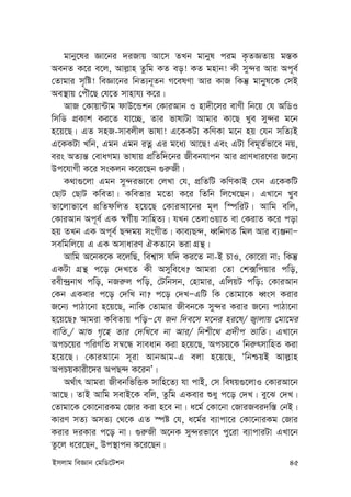 Bmjvg weÁvb †gwW‡Ukb 45
gvby‡li Áv‡bi `iRvq Av‡m ZLb gvbyl cig K…ZÁZvq g¯—K
AebZ K‡i e‡j, Avj-vn Zzwg KZ eo! KZ gnvb! Kx my›`i Avi Ac~e©
†Zvgvi m„wó! weÁv‡bi wbZ¨b~Zb M‡elYv Avi KvR wKš‘ gvbyl‡K †mB
Ae¯’vq †cuŠ‡Q †h‡Z mvnvh¨ K‡i|
AvR †Kvqv›Uvg dvD‡Ûkb †KviAvb I nv`x‡mi evYx wb‡q †h AwWI
wmwW cÖKvk Ki‡Z hv‡”Q, Zvi fvlvUv Avgvi Kv‡Q Lye my›`i g‡b
n‡q‡Q| GZ mnR-mvejxj fvlv! G‡KKUv KwYKv g‡b nq †hb mwZ¨B
G‡KKUv Lwb, Ggb Ggb iZœ Gi g‡a¨ Av‡Q! Ges GUv weg~Z©fv‡e bq,
eis AZ¨š— †evaMg¨ fvlvq cÖwZw`‡bi Rxebhvcb Avi cÖvYavi‡Yi R‡b¨
Dc‡hvMx K‡i msKjb K‡i‡Qb ¸i“Rx|
K_v¸‡jv Ggb my›`ifv‡e †jLv †h, cÖwZwU KwYKvB †hb G‡KKwU
†QvU †QvU KweZv| KweZvi g‡Zv K‡i wZwb wj‡L‡Qb| GLv‡b Lye
fv‡jvfv‡e cÖwZdwjZ n‡q‡Q †KviAv‡bi g~j w¯úwiU| Avwg ewj,
†KviAvb Ac~e© GK ¯^M©xq mvwnZ¨| hLb †ZjvIqvZ ev †KivZ K‡i cov
nq ZLb GK Ac~e© Q›`gq msMxZ| Kve¨Q›`, aŸwbMZ wgj Avi e¨ÄbvÑ
mewgwj‡q G GK AmvaviY HKZv‡b fiv MÖš’|
Avwg A‡bK‡K e‡jwQ, wek¦vm hw` Ki‡Z bv-B PvI, †Kv‡iv bv; wKš‘
GKUv MÖš’ c‡o †`L‡Z Kx Amywe‡a? Avgiv †Zv †k·wcqvi cwo,
iex›`ªbv_ cwo, bRi“j cwo, †Uwbmb, †nvgvi, GwjqU cwo; †KviAvb
†Kb GKevi c‡o †`wL bv? c‡o †`LÑGwU wK †Zvgv‡K aŸsm Kivi
R‡b¨ cvVv‡bv n‡q‡Q, bvwK †Zvgvi Rxeb‡K my›`i Kivi R‡b¨ cvVv‡bv
n‡q‡Q? Avgiv KweZvq cwoÑ†h Rb w`e‡m g‡bi ni‡l/ R¡vjvq †gv‡gi
evwZ,/ Avï M„‡n Zvi †`wL‡e bv Avi/ wbkx‡_ cÖ`xc fvwZ| GLv‡b
AcP‡qi cwiYwZ m¤^‡Ü mveavb Kiv n‡q‡Q, AcPq‡K wbi“rmvwnZ Kiv
n‡q‡Q| †KviAv‡b m~iv AvbAvg-G ejv n‡q‡Q, ÔwbðqB Avj-vn
AcPqKvix‡`i AcQ›` K‡ibÕ|
A_©vr Avgiv RxebwfwËK mvwn‡Z¨ hv cvB, †m welq¸‡jvI †KviAv‡b
Av‡Q| ZvB Avwg mevB‡K ewj, Zzwg GKevi ïay c‡o †`L| ey‡S †`L|
†Zvgv‡K †Kv‡bviKg †Rvi Kiv n‡e bv| a‡g© †Kv‡bv †RviRei`w¯— †bB|
KviY mZ¨ AmZ¨ †_‡K GZ ¯úó †h, a‡g©i e¨vcv‡i †Kv‡bviKg †Rvi
Kivi `iKvi c‡o bv| ¸i“Rx A‡bK my›`ifv‡e cy‡iv e¨vcviUv GLv‡b
Zz‡j a‡i‡Qb, Dc¯’vcb K‡i‡Qb|
 