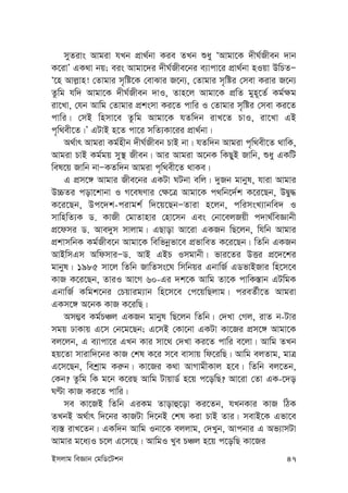 Bmjvg weÁvb †gwW‡Ukb 47
myZivs Avgiv hLb cÖv_©bv Kie ZLb ïay ÔAvgv‡K `xN©Rxeb `vb
K‡ivÕ GK_v bq; eis Avgv‡`i `xN©Rxe‡bi e¨vcv‡i cÖv_©bv nIqv DwPZÑ
Ô‡n Avj-vn! †Zvgvi m„wó‡K †evSvi R‡b¨, †Zvgvi m„wói †mev Kivi R‡b¨
Zzwg hw` Avgv‡K `xN©Rxeb `vI, Zvn‡j Avgv‡K cÖwZ gyn~‡Z© Kg©¶g
iv‡Lv, †hb Avwg †Zvgvi cÖksmv Ki‡Z cvwi I †Zvgvi m„wói †mev Ki‡Z
cvwi| †mB wnmv‡e Zzwg Avgv‡K hZw`b ivL‡Z PvI, iv‡Lv GB
c„w_ex‡Z|Õ GUvB n‡Z cv‡i mwZ¨Kv‡ii cÖv_©bv|
A_©vr Avgiv Kg©nxb `xN©Rxeb PvB bv| hZw`b Avgiv c„w_ex‡Z _vwK,
Avgiv PvB Kg©gq my¯’ Rxeb| Avi Avgiv A‡bK wKQyB Rvwb, ïay GKwU
wel‡q Rvwb bvÑKZw`b Avgiv c„w_ex‡Z _vKe|
G cÖm‡½ Avgvi Rxe‡bi GKUv NUbv ewj| `yRb gvbyl, hviv Avgvi
D”PZi cov‡kvbv I M‡elYvi †¶‡Î Avgv‡K c_wb‡`©k K‡i‡Qb, DØy×
K‡i‡Qb, Dc‡`k-civgk© w`‡q‡QbÑZviv n‡jb, cwimsL¨vbwe` I
mvwnwZ¨K W. KvRx †gvZvnvi †nv‡mb Ges †bv‡ejRqx c`v_©weÁvbx
cÖ‡dmi W. Ave`ym mvjvg| GQvov Av‡iv GKRb wQ‡jb, whwb Avgvi
cÖkvmwbK Kg©Rxe‡b Avgv‡K wewfbœfv‡e cÖfvweZ K‡i‡Qb| wZwb GKRb
AvBwmGm AwdmviÑW. AvB GBP Imgvbx| fvi‡Zi DËi cÖ‡`‡ki
gvbyl| 1985 mv‡j wZwb RvwZms‡N wmwbqi GbvwR© GWfvBRvi wn‡m‡e
KvR K‡i‡Qb, ZviI Av‡M 60-Gi `k‡K Avwg Zv‡K cvwK¯—vb GUwgK
GbvwR© Kwgk‡bi †Pqvig¨vb wn‡m‡e †c‡qwQjvg| cieZ©x‡Z Avgiv
GKm‡½ A‡bK KvR K‡iwQ|
Am¤¢e Kg©PÂj GKRb gvbyl wQ‡jb wZwb| †`Lv †Mj, ivZ b-Uvi
mgq XvKvq G‡m †b‡g‡Qb; G‡mB †Kv‡bv GKUv Kv‡Ri cÖm‡½ Avgv‡K
ej‡jb, G e¨vcv‡i GLb Kvi mv‡_ †`Lv Ki‡Z cvwi e‡jv| Avwg ZLb
nq‡Zv mvivw`‡bi KvR †kl K‡i m‡e evmvq wd‡iwQ| Avwg ejZvg, gvÎ
G‡m‡Qb, wekªvg Ki“b| Kv‡Ri K_v AvMvgxKvj n‡e| wZwb ej‡Zb,
†Kb? Zzwg wK g‡b K‡iQ Avwg UvqvW© n‡q c‡owQ? Av‡iv †Zv GK-‡`o
NÈv KvR Ki‡Z cvwi|
me Kv‡RB wZwb GiKg Zvovû‡ov Ki‡Zb, hLbKvi KvR wVK
ZLbB A_©vr w`‡bi KvRUv w`‡bB †kl Kiv PvB Zvi| mevB‡K Gfv‡e
e¨¯— ivL‡Zb| GKw`b Avwg Ibv‡K ejjvg, †`Lyb, Avcbvi G Af¨vmUv
Avgvi g‡a¨I P‡j G‡m‡Q| AvwgI Lye PÂj n‡q c‡owQ Kv‡Ri
 