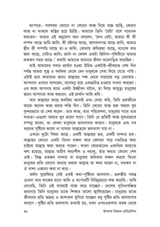 48 Bmjvg weÁvb †gwW‡Ukb
e¨vcv‡i| memgq †Kv‡bv bv †Kv‡bv KvR wb‡q e¨¯— AvwQ, †Kv‡bv
KvR bv _vK‡j Aw¯’i n‡q DVwQ| Avgv‡K wZwb Ô‡eUvÕ e‡j m‡¤^vab
Ki‡ZbÑ Avgvi GB Aby‡hvM ï‡b ej‡jb, Ô‡`L †eUv, Avgvi Kx Kx
m¤ú` Av‡Q Avwg Rvwb; Kx eBcÎ Av‡Q, AvmevecÎ Av‡Q Rvwb, Avgvi
¯¿xi Kx m¤úwË Av‡Q Zv-I Rvwb, †Kv_vq RwgRgv Av‡Q, e¨vs‡K KZ
Rgv Av‡Q, †mUvI Rvwb; Rvwb bv †Kej GKUv wRwbmÑc„w_ex‡Z Avgvi
KZ¶Y mgq Av‡Q|Õ K_vUv Avgv‡K Avgv‡K fxlY Av‡jvwoZ K‡iwQj|
ZvB Avgv‡`i mevi cÖv_©bv nIqv DwPZ GKUvBÑRxe‡bi †kl w`b
ch©š— Avgiv my¯’ I Kg©¶g †_‡K †hb gvbyl‡K †mev w`‡q †h‡Z cvwi|
GUvB n‡e Avgv‡`i R‡b¨ Avj-vni c¶ †_‡K me‡P‡q eo †bqvgZ|
Avcbviv GLv‡b Avm‡Qb, a¨vbgMœ n‡q GKvMÖwPË nIqvi mvabv Ki‡Qb|
Gi d‡j Avcbvi g‡a¨ GKUv D¾xeb NU‡e, Zv w`‡q Avg„Zz¨ gvby‡li
R‡b¨ Avcbviv KvR Ki‡eb, GB cÖv_©bv Avwg Kwi|
Avi Avj-vni Kv‡Q ïKwiqv RvbvB Ges †`vqv Kwi, wZwb ¸i“Rx‡K
Av‡iv A‡bK KvR Kivi kw³ w`b| wZwb †Kv‡bv KvR ïi“ Ki‡j Lye
my›`ifv‡e Zv †kl K‡ib| Zvi KvR, Zvi cwi‡ekbv, gvby‡li mv‡_ Zvi
mL¨ZvÑG¸‡jv Avgvi Lye fv‡jv jv‡M| wZwb †h cÖwZwU KvR my›`ifv‡e
m¤úbœ K‡ib, Zv †Kej gvbyl‡K fvjevmvi Kvi‡Y| gvbyl‡K Ges me
ai‡bi m„wó‡K fv‡jv bv evm‡j Avj-vn‡K fvjevmv hvq bv|
GLv‡b `y‡Uv welq Av‡Q| GKwU Avj-vni nK, GKwU ev›`vi nK|
Avj-vni †Kv‡bv GKUv weavb j•Nb K‡i †dj‡j c‡i bZwP‡Ë ¶gv
PvB‡j Avj-vn ¶gv Ki‡Z cv‡ib| KviY †KviAv‡bi GKvwaK Avqv‡Z
ejv n‡q‡Q, Avj-vn AZxe ¶gvkxj I `qvjy, Zuvi ¶gvi †Kv‡bv †kl
†bB| wKš‘ GKRb ev›`vi ev gvby‡li AwaKvi j•Nb Ki‡j wKsev
gvby‡li cÖwZ †Kv‡bv Ab¨vq Ki‡j Avj-vn Zv ¶gv K‡ib bv, hZ¶Y bv
H ev›`v GR‡b¨ ¶gv bv K‡i|
A_©vr Ny‡iwd‡i †mB GKB K_vÑm„wó‡K fvjevmv| ¸i“Rxi mg¯—
†PZbv Avi Kv‡Ri g‡a¨ Avwg G e¨vcviwU wewfbœfv‡e j¶ K‡iwQ| Avwg
†`‡LwQ, wZwb GB j‡¶¨B KvR K‡i hv‡”Qb| †`‡ki myweavewÂZ
RvqMvq wZwb gvby‡li gv‡S wk¶vi Av‡jv R¡vwj‡q‡Qb| gvby‡li gv‡S
Rxe‡bi cÖwZ AvMÖn I Avkvev` hywM‡q hv‡”Qb ïay m„wói cÖwZ fvjevmvi
Kvi‡Y| m„wói cÖwZ fvjevmv ZLbB nq, hLb IciIqvjvi Zid †_‡K
 