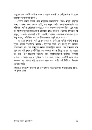 Bmjvg weÁvb †gwW‡Ukb 49
gvby‡li g‡b GKUv ZvwM` Av‡m| Avj-vn ¸i“Rx‡K †mB ZvwM` w`‡q‡Qb
gvbyl‡K fvjevmvi R‡b¨|
Gfv‡e Avgiv mevB †hb gvbyl‡K fvjevm‡Z cvwi| gvbyl gvby‡li
R‡b¨| Avgiv †hb ej‡Z cvwi, me gvbyl A_©vr mgMÖ gvbeRvwZ GK
cwievi| cweÎ †KviAv‡b Av‡Q, †Kv‡bv gymjgvb mv¤cÖ`vwqK n‡Z cv‡i
bv, †Kv‡bv mv¤cÖ`vwqK †jvK gymjgvb n‡Z cv‡i bv| Avj-vn e‡j‡Qb, †n
gvbyl, †Zvgiv †Zv GKB RvwZ| GKB m¤cÖ`vq| †Zvgv‡`i hvi Kv‡Q hv-
wKQy Av‡Q, †mUv wb‡q †Zvgiv wb‡R‡`i‡K mš‘ó K‡i iv‡Lv|
Ô‡n gvbyl †kv‡bvÕ wmwW‡Z †KviAvb I nv`x‡mi evYxi gg©v_© AZ¨š—
my›`i fvlvq msKwjZ n‡q‡Q| myjwjZ K‡É Gi Dc¯’vcbv Avgvi,
Avcbv‡`i Ges me gvby‡li gb‡K Av‡jvwoZ Ki“K| me gvby‡li g‡b
fvjevmv m„wó †nvK| c„w_ex‡Z †jvKmsL¨v A‡bK wKš‘ ÔgvbylÕ-Gi msL¨v
Lye Kg| GB gg©evYx msKjb hw` †jvKmsL¨v‡K gvby‡li msL¨vq
iƒcvš—wiZ Kivi †¶‡Î f~wgKv ivL‡Z cv‡i, Zvn‡j †mUvB n‡Z cv‡i
me‡P‡q eo KvR| GB Avkvev` e¨³ K‡i Avwg GB wmwW-i D‡Øvab
†NvlYv KiwQ|
†Kvqv›Uvg dvD‡Ûkb cÖKvwkZ Ô‡n gvbyl †kv‡bvÕ wmwWi D‡Øvabx Abyôv‡b cÖ`Ë e³e¨,
13 RyjvB 2011
 