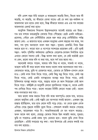 Bmjvg weÁvb †gwW‡Ukb 53
hw` GKk eQi euvwP Zvn‡j G KvR¸‡jv K‡iwQ wKbv, wKsev Avi Kx
K‡iwQ, bv K‡iwQ, Zv Kxfv‡e †evSv hv‡e? GB †h ejv nqÑKg©dj ev
Avgjbvgv Wvb nv‡Z †`qv n‡e, wKš‘ Kxfv‡e Avgvi GZ GZ me Kv‡Ri
Avgjbvgv †iKW© Kiv n‡e?
AvaywbK weÁv‡bi wbZ¨be D™¢veb¸‡jvi gv‡SB i‡q‡Q Gi DËi|
MZ Pvi `k‡K Z_¨cÖhyw³ †Kv_vq wM‡q †cuŠ‡Q‡Q! †QvÆ GKUv gvB‡µv-
cÖ‡mmi, †cŠ‡b GK †mw›UwgUvi †_‡K ïi“ K‡i †`o †mw›UwgUvi ch©š—
RvqMv †bq| G RvqMvi g‡a¨ GKRb gvby‡li GKk eQ‡ii me KvR, me
K_v, me `„k¨ Abvqv‡m aviY Kiv m¤¢e| myZivs †iKwW©s wb‡q wPš—v
Ki‡Z n‡e bv| Kv‡iv g‡b G e¨vcv‡i m‡›`‡ni cÖ‡qvRb †bB| GUv LyeB
m¤¢e| A_©vr c„w_exi Kg©d‡ji †cÖw¶‡Z †e‡nkZ-‡`vRL wba©vwiZ n‡Z
GLv‡b †Kv‡bv mgm¨v †bB| wKš‘ Avmj K_v n‡jv, †h †hB a‡g©iB †nvb
bv †Kb, fv‡jv KvR hw` bv Kiv hvq, Z‡e ¯^M© Zvi R‡b¨ bq|
A‡b‡KB ej‡Z cv‡ib, Avgvi hw` weË bv _v‡K, mvg_©¨ bv _v‡K,
Zvn‡j Avwg Kx K‡i fv‡jv KvR Kie? fv‡jv KvR A‡bKfv‡e Kiv hvq|
†KviAv‡b Av‡Q, Zzwg hv †ivRMvi K‡iv, †Zvgvi †h wiwRKÑ†mLvb †_‡K
`vI| †KD bM` UvKv w`‡Z cv‡i, †KD wKQy Abœ w`‡Z cv‡i, †KD e¯¿
w`‡Z cv‡i, †KD GKUv evm¯’v‡bi e¨e¯’v K‡i w`‡Z cv‡i, †KD
wPwKrmvi e¨e¯’v Ki‡Z cv‡i, Avj-vn Zv‡K †h Ávb w`‡q‡Qb †mB Ávb
w`‡Z cv‡i| KówK¬ó †h gvbylwU †Kv‡bv K‚jwKbviv cv‡”Q bv, Zv‡K GKUv
c_ †`wL‡q w`‡Z cv‡i| fv‡jv Kv‡Ri wbw`©ó †Kv‡bv msÁv †bB| fv‡jv
KvR bvbvfv‡e Kiv hvq|
Avi fv‡jv KvR Ki‡Z wM‡q hw` KvR Am¤ú~Y©I †_‡K hvq, Zv‡ZI
†Kv‡bv Amyweav †bB| †mB MíUv †Zv Avcbviv mevB Rv‡bb| GKRb e„×
iv¯—vq nuvUwQ‡jb, Zvi nvZ †_‡K jvwV c‡o †M‡Q| Zv †`‡L `yRb †jvK
GwM‡q †M‡Q e„×‡K jvwVUv Zz‡j w`‡Z| †kl‡gk KvRUv Ki‡Z †c‡i‡Q
GKRb, Av‡iKRb cv‡i wb| ¯^vfvweKfv‡eB †m gb Lvivc K‡i‡Q|
ZLb Zv‡K ejv n‡jv, †h‡nZz †Zvgvi wbqZ wQj KvRUv Kivi, myZivs
Zzwg bv cvi‡jI GKB iKg cyY¨ †Zvgvi n‡e| KviY Zzwg †mev w`‡Z
†P‡qwQ‡j| GUvB me‡P‡q eo K_v| Avi Bmjv‡g GB †`qvi K_vB evi
evi ejv n‡q‡Q|
 