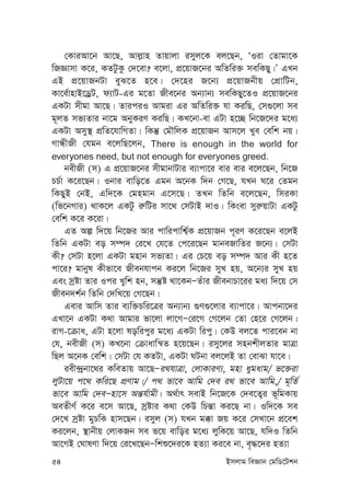 54 Bmjvg weÁvb †gwW‡Ukb
†KviAv‡b Av‡Q, Avj-vn Zvqvjv imyj‡K ej‡Qb, ÔIiv †Zvgv‡K
wRÁvmv K‡i, KZUzKz †`‡ev? e‡jv, cÖ‡qvR‡bi AwZwi³ mewKQy|Õ GLb
GB cÖ‡qvRbUv eyS‡Z n‡e| †`‡ni R‡b¨ cÖ‡qvRbxq †cÖvwUb,
Kv‡e©vnvB‡WªU, d¨vU-Gi g‡Zv Rxe‡bi Ab¨vb¨ mewKQy‡ZI cÖ‡qvR‡bi
GKUv mxgv Av‡Q| ZviciI Avgiv Gi AwZwi³ hv KiwQ, †m¸‡jv me
g~jZ mf¨Zvi bv‡g AbyKiY KiwQ| KL‡bv-ev GUv n‡”Q wb‡R‡`i g‡a¨
GKUv Amy¯’ cÖwZ‡hvwMZv| wKš‘ †gŠwjK cÖ‡qvRb Avm‡j Lye †ewk bq|
MvÜxRx †hgb e‡jwQ‡jb, There is enough in the world for
everyones need, but not enough for everyones greed.
bexRx (m) G cÖ‡qvR‡bi mxgvbvUvi e¨vcv‡i evi evi e‡j‡Qb, wb‡R
PP©v K‡i‡Qb| Ibvi evwo‡Z Ggb A‡bK w`b †M‡Q, hLb N‡i †Zgb
wKQyB †bB, Gw`‡K †gngvb G‡m‡Q| ZLb wZwb e‡j‡Qb, wmiKv
(wf‡bMvi) _vK‡j GKUz i“wUi mv‡_ †mUvB `vI| wKsev myi“qvUv GKUz
†ewk K‡i K‡iv|
GZ Aí w`‡q wb‡Ri Avi cvwicvwk¦©K cÖ‡qvRb c~iY K‡i‡Qb e‡jB
wZwb GKUv eo m¤ú` †i‡L †h‡Z †c‡i‡Qb gvbeRvwZi R‡b¨| †mUv
Kx? †mUv n‡jv GKUv gnvb mf¨Zv| Gi †P‡q eo m¤ú` Avi Kx n‡Z
cv‡i? gvbyl Kxfv‡e Rxebhvcb Ki‡j wb‡Ri myL nq, A‡b¨i myL nq
Ges mªóv Zvi Ici Lywk nb, mš‘ó _v‡KbÑZuvi RxebvPv‡ii ga¨ w`‡q †m
Rxeb`k©b wZwb †`wL‡q †M‡Qb|
Gevi Avwm Zvi e¨w³Pwi‡Îi Ab¨vb¨ ¸Y¸‡jvi e¨vcv‡i| Avcbv‡`i
GLv‡b GKUv K_v Avgvi fv‡jv jv‡MÑ†i‡M †M‡jb †Zv †n‡i †M‡jb|
ivM-‡µva, GUv n‡jv lowicyi g‡a¨ GKUv wicy| †KD ej‡Z cvi‡eb bv
†h, bexRx (m) KL‡bv †µvavwš^Z n‡q‡Qb| imy‡ji mnbkxjZvi gvÎv
wQj A‡bK †ewk| †mUv †h KZUv, GKUv NUbv ej‡jB Zv †evSv hv‡e|
iex›`ªbv‡_i KweZvq Av‡QÑi_hvÎv, †jvKviY¨, gnv aygavg/ f‡³iv
jyUv‡q c‡_ Kwi‡Q cÖYvg|/ c_ fv‡e Avwg †`e i_ fv‡e Avwg,/ g~wZ©
fv‡e Avwg †`eÑnv‡m Aš—h©vgx| A_©vr mevB wb‡R‡K †`e‡Z¡i f~wgKvq
AeZxY© K‡i e‡m Av‡Q, mªóvi K_v †KD wPš—v Ki‡Q bv| Iw`‡K me
†`‡L mªóv gyPwK nvm‡Qb| imyj (m) hLb g°v Rq K‡i †mLv‡b cÖ‡ek
Ki‡jb, ¯’vbxq †jvKRb me f‡q evwoi g‡a¨ jywK‡q Av‡Q, hw`I wZwb
Av‡MB †NvlYv w`‡q †i‡L‡QbÑwkï‡`i‡K nZ¨v Ki‡e bv, e„×‡`i nZ¨v
 