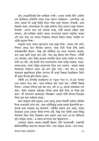 Bmjvg weÁvb †gwW‡Ukb 57
Zuvi †m‡µUvwi‡qU wQj gmwR‡` beex| GLv‡b e‡mB wZwb GKw`b
GK wµwðqvb cÖwZwbwa `‡ji mv‡_ Avjvc KiwQ‡jb| GKch©v‡q Iiv
ejj, Avgiv wK GKUz weiwZ wb‡Z cvwi? imyj ej‡jb, wbðqB| Zviv
wR‡Ám Kij, Avgv‡`i‡K wK GKUz cÖv_©bvi mgq †`‡eb? imyj ej‡jb,
wbðqB| Gici Zviv PvP© †Kv_vq Av‡Q, †mwU Rvb‡Z PvB‡j imyj
ej‡jb, GB gmwR‡` cÖv_©bv Ki‡Z Avcbv‡`i †Kv‡bv Amyweav Av‡Q?
GUv ï‡b Zviv †Zv Zv‡`i wb‡R‡`i Kvb‡K wek¦vm Ki‡Z cviwQj bv!
GUvB imy‡ji wk¶v|
gvby‡li gv‡S Av‡jv R¡vjv‡bvi KvR n‡”Q wk¶v| Avgiv hw` †`wL,
wk¶vi †¶‡Î Zuvi KxiKg Ae`vb, A_P wZwb wb‡R Dw¤§ A_©vr
A¶iÁvbnxb wQ‡jb| wKš‘ GB c„w_ex‡Z hZ †jvK c`PviYv K‡i‡Q,
Zvi †P‡q Ávbx gvbyl Avi †bB| ¯^qs cÖfy wQ‡jb Zuvi wk¶K| bexRx
(m) e‡j‡Qb, Ávb AR©b cÖ‡Z¨K bibvixi R‡b¨ Aek¨ KZ©e¨ ev diR|
Avwg †Zv ewj, GB K_vwU mviv evsjv‡`‡ki mKj evwoi `iRvq, kn‡i-
e›`‡i-MÖv‡g, mKj evwoi cÖ‡ekc‡_ wj‡L ivLv `iKvi| Zvn‡j Aš—Z
wbi¶Zvi Awfkvc †_‡K GB †`k gyw³ cv‡e| Avi Zuvi G K_vi
Av‡jv‡K hy×ew›`‡`i gyw³i e¨vcv‡i Kx Ac~e© wm×vš— wb‡qwQ‡jb wZwb!
Kx my›`i Dcv‡q gyw³ w`‡jb I‡`i|
bexRx (m) Dcjwä K‡iwQ‡jbÑ†h co‡Z cv‡i bv, †m-‡Zv Avm‡j
†PvL _vKvi ciI AÜ| Ô‡PvL _vwK‡Z AÜÕ hv‡K e‡j| bexRx wm×vš—
w`‡jbÑ GKRb ew›`‡K gy³ Kiv n‡e, hw` †m 10 Rb‡K A¶iÁvb `vb
K‡i| A_©vr gvbyl‡K AÜ‡Z¡i ew›`Z¡ †_‡K gyw³ w`‡q †m wb‡R gy³
n‡jv| Kx AmvaviY cÖÁvcÖm~Z cwiKíbv! Gfv‡e wZwb Drmvn w`‡q‡Qb
wk¶v Avi Ávb AR©‡bi †¶‡Î|
Ávb AR©‡bi cÖwZ imy‡ji Ggb ¸i“Z¡ †`qvi welqwU eZ©gvb c„w_exi
w`‡K ZvKv‡jB †evSv hvq| AvR c„w_exRy‡o Pj‡Q b‡jR B‡Kvbwgi hyM|
ÁvbB AvR me‡P‡q eo KuvPvgvj| c„w_exi A‡bK †`k Av‡Q, hv‡`i
wb‡R‡`i †Zgb †Kv‡bv LwbR m¤ú` †bB, wKš‘ mviv c„w_ex †_‡K wewfbœ
KuvPvgvj wK‡b wb‡q wb‡R‡`i Ávb cÖ‡qvM K‡i Zviv †m-me wRwb‡mi
g~j¨ evwo‡q †Zv‡j| G-‡¶‡Î Rvcv‡bi K_v D‡j-L‡hvM¨|
GKmgq Avgvi GKRb mnKg©x wQ‡jb, whwb mbvZbag©x| ivRkvnx
BDwbfvwm©wU‡Z Aa¨vcbv Ki‡Zb wZwb| Zvi evwo‡Z †hZvg| Zvi evevi
 