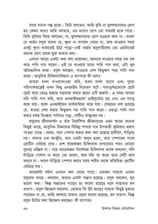 58 Bmjvg weÁvb †gwW‡Ukb
mv‡_ bvbvb Mí n‡Zv| wZwb ej‡Zb, Avwg eywS bv gymjgvb‡`i †ivM
nq †Kgb K‡i? Avwg ejZvg, Gi gv‡b? †ivM †Zv meviB n‡Z cv‡i|
wZwb eywS‡q w`‡q ej‡Zb, bv, gymjgvb‡`i †ivM nIqvi K_v bv| KviY
†h a‡g©i imyj e‡jb †h, ¶zav bv jvM‡j †L‡qv bv, Avi LvIqvi mgq
GKUz ¶zav _vK‡ZB D‡V c‡ovÑ†mB a‡g©i Abymvix‡`i †Zv Ggwb‡ZB
A‡bK †ivM †_‡K gy³ _vKvi K_v|
GLv‡b Av‡iv GKUv K_v ejv cÖ‡qvRb, A‡b‡K LvIqvi mgq XK XK
K‡i cvwb cvb K‡ib| GB †h LvIqvi g‡a¨ cvwb cvb Kiv, GUv Lye
A‰eÁvwbK KvR| imyj ej‡Qb, LvIqvi †ek wKQy¶Y c‡i cvwb cvb
K‡iv| AvaywbK wPwKrmvweÁvb G e¨vcv‡i Kx e‡j?
Avgiv hLb LvIqv`vIqv Kwi, ZLb jvjv Av‡m Ges cy‡iv
cwicvKZ‡š¿B ZLb wKQy GbRvBg wbtmiY N‡U| Lv`¨P~Y©¸‡jv‡K †QvU
†QvU K‡i †f‡O nR‡g mnvqZv Kivi R‡b¨ GwU Ri“wi| G mgq Avgiv
hw` cvwb cvb Kwi, Z‡e GbRvBg¸‡jv WvBjy¨‡UW nq Ges Gi NbZ¡
K‡g hvq| d‡j GbRvB‡gi Kvh©KvwiZv K‡g hvq| †mR‡b¨ ejv n‡q‡Q
†h, LvIqv †kl Kivi wKQy¶Y ci cvwb cvb K‡iv| GQvov cvwb cvb
Kivi mgq wbtk¦vm cvwb‡Z cov, †mwUI ¯^v¯’¨Ki bq|
imy‡ji Rxeb`k©b I Zuvi wb‡`©wkZ RxebvPv‡i Ggb Av‡iv A‡bK
wKQyB Av‡Q, AvaywbK weÁv‡bi wewfbœ kvLvq hvi DcKvix f~wgKvi cÖgvY
cvIqv †M‡Q| †hgb, e‡m †ckve Kivi K_v ejv n‡q‡Q nv`x‡m, `uvwo‡q
bq| Avgvi GK AvZ¥xq, Zvi GKUv AmyL n‡jv, Zvi †ckv‡ei mv‡_
†cÖvwUb †ewi‡q †hZ| †ek K‡qKRb wPwKrmK †`Lv‡bvi ciI †Kv‡bv
myivnv nw”Qj bv| c‡i Av‡iKRb we‡klÁ wPwKrmK Zv‡K ej‡jb, hw`
`uvwo‡q †ckve bv K‡iv †Zv fv‡jv, Avi hw` Zv K‡iv Z‡e †mwU Avi
Ki‡e bv| KviY `uvwo‡q †ckve Kivi mgq kixi †_‡K AwZwi³ †cÖvwUb
†ewi‡q hvq|
Av‡iKUv NUbv GLv‡b ejv †h‡Z cv‡i| GKRb mvnvev G‡jb
imy‡ji Kv‡Q| ej‡jb, Avgvi GKUv mš—vb n‡q‡Q| imyj ej‡jb, Lye
fv‡jv K_v| wKš‘ mš—v‡bi Mv‡qi is Kv‡jv n‡q‡Q e‡j mvnvevi gb
Lvivc| imyj wR‡Ám Ki‡jb, †Zvgvi wK DU Av‡Q? mvnvev wKQyB eyS‡Z
cvi‡Qb bv †h, Avwg ejjvg Avgvi †Q‡j Kv‡jv n‡q‡Q, gb Lvivc; wKš‘
imyj D‡Ui K_v wR‡Ám Ki‡Qb! Kx e¨vcvi?
 