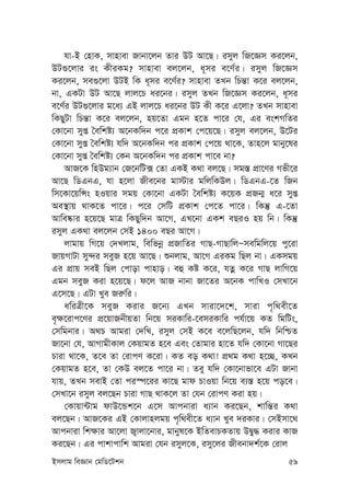 Bmjvg weÁvb †gwW‡Ukb 59
hv-B †nvK, mvnvev Rvbv‡jb Zvi DU Av‡Q| imyj wR‡Ám Ki‡jb,
DU¸‡jvi is KxiKg? mvnvev ej‡jb, a~mi e‡Y©i| imyj wR‡Ám
Ki‡jb, me¸‡jv DUB wK a~mi e‡Y©i? mvnvev ZLb wPš—v K‡i ej‡jb,
bv, GKUv DU Av‡Q jvj‡P ai‡bi| imyj ZLb wR‡Ám Ki‡jb, a~mi
e‡Y©i DU¸‡jvi g‡a¨ GB jvj‡P ai‡bi DU Kx K‡i G‡jv? ZLb mvnvev
wKQyUv wPš—v K‡i ej‡jb, nq‡Zv Ggb n‡Z cv‡i †h, Gi eskMwZi
†Kv‡bv myß ˆewkó¨ A‡bKw`b c‡i cÖKvk †c‡q‡Q| imyj ej‡jb, D‡Ui
†Kv‡bv myß ˆewkó¨ hw` A‡bKw`b ci cÖKvk †c‡q _v‡K, Zvn‡j gvby‡li
†Kv‡bv myß ˆewkó¨ †Kb A‡bKw`b ci cÖKvk cv‡e bv?
AvR‡K wnDg¨vb †R‡bwU· †Zv GKB K_v ej‡Q| mg¯— cÖv‡Yi Mfx‡i
Av‡Q wWGbG, hv n‡jv Rxe‡bi gv÷vi gwjwKDj| wWGbG-‡Z wRb
wm‡Kv‡qwÝs nIqvi mgq †Kv‡bv GKUv ˆewkó¨ K‡qK cÖRb¥ a‡i myß
Ae¯’vq _vK‡Z cv‡i| c‡i †mwU cÖKvk †c‡Z cv‡i| wKš‘ G-‡Zv
Avwe®‹vi n‡q‡Q gvÎ wKQyw`b Av‡M, GL‡bv GKk eQiI nq wb| wKš‘
imyj GK_v ej‡jb †mB 1400 eQi Av‡M|
jvgvq wM‡q †`Ljvg, wewfbœ cÖRvwZi MvQ-MvQvwjÑmewgwj‡q cy‡iv
RvqMvUv my›`i meyR n‡q Av‡Q| ïbjvg, Av‡M GiKg wQj bv| GKmgq
Gi cÖvq meB wQj †cvov cvnvo| eû Kó K‡i, hZœ K‡i MvQ jvwM‡q
Ggb meyR Kiv n‡q‡Q| d‡j AvR bvbv Rv‡Zi A‡bK cvwLI †mLv‡b
G‡m‡Q| GUv Lye Ri“wi|
awiÎx‡K meyR Kivi R‡b¨ GLb mviv‡`‡k, mviv c„w_ex‡Z
e„¶‡ivc‡Yi cÖ‡qvRbxqZv wb‡q miKvwi-‡emiKvwi ch©v‡q KZ wgwUs,
†mwgbvi| A_P Avgiv †`wL, imyj †mB K‡e e‡jwQ‡jb, hw` wbwðZ
Rv‡bv †h, AvMvgxKvj †KqvgZ n‡e Ges †Zvgvi nv‡Z hw` †Kv‡bv Mv‡Qi
Pviv _v‡K, Z‡e Zv †ivcY K‡iv| KZ eo K_v! cÖ_g K_v n‡”Q, KLb
†KqvgZ n‡e, Zv †KD ej‡Z cv‡i bv| Zey hw` †Kv‡bvfv‡e GUv Rvbv
hvq, ZLb mevB †Zv ci¯ú‡ii Kv‡Q gvd PvIqv wb‡q e¨¯— n‡q co‡e|
†mLv‡b imyj ej‡Qb Pviv MvQ _vK‡j Zv †hb †ivcY Kiv nq|
†Kvqv›Uvg dvD‡Ûk‡b G‡m Avcbviv a¨vb Ki‡Qb, kvwš—i K_v
ej‡Qb| AvR‡Ki GB †Kvjvnjgq c„w_ex‡Z a¨vb Lye `iKvi| †mBmv‡_
Avcbviv wk¶vi Av‡jv R¡vjv‡bvi, gvbyl‡K BwZevPKZvq DØy× Kivi KvR
Ki‡Qb| Gi cvkvcvwk Avgiv †hb imyj‡K, imy‡ji Rxebv`k©‡K †ivj
 