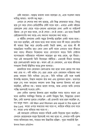 Bmjvg weÁvb †gwW‡Ukb 63
†Póv Ki‡Zb| Avj-vn Zvqvjv ZLb e‡j‡Qb †h, G‡K msi¶Y Kivi
`vwqZ¡ Avgvi| Avcwb ïay ïbyb|
GLv‡b †h †kvbvi K_v ejv n‡q‡Q, GUv wKš‘ †KviAv‡b Av‡Q| wbgMœ
n‡q Pzc K‡i †kvbvÑ†gwW‡UwUf †÷U hv‡K e‡j| GLv‡b GKUv eB‡qi
†idv‡iÝ †`qv †h‡Z cv‡iÑ†K‡b_ IqvKv‡ii †jLv Ibwj `¨ mvB‡j›U
wnqvi| †h Pzc K‡i _v‡K, †m-B †kv‡b| †m-B †ev‡S| Gi g‡a¨ weÁvbx
†nB‡Rbev‡M©i K_v Av‡Q Ges Ab¨vb¨ A‡b‡Ki K_v Av‡Q|
G eBwUi †jL‡Ki GKUv A™¢yZ Dcjwä n‡qwQj GKUv e‡bi g‡a¨|
Zvi g‡b n‡qwQj, GB e‡bi g‡a¨ Kviv _v‡K? Zviv Kx K‡i? †Kv‡bvw`b
Kx Avgiv wPš—v K‡i †`‡LwQÑGKUv weivU R½j, Gi g‡a¨ Kx Kx
Avš—twµqv msNwUZ nq? †Kvb †Kvb cÖvYx _v‡K GLv‡b? Zviv Kxfv‡e
K_v e‡j? Kxfv‡e wb‡R‡`i g‡a¨ †hvMv‡hvM K‡i? wZwb †mBme
e¨vcvi¸‡jv Mfxifv‡e ch©‡e¶Y K‡i‡Qb Lye KvQ †_‡K, Lye bxi‡e|
c‡i GB K_v¸‡jvB wZwb wj‡L‡Qb eBwU‡Z| Gfv‡eB bxi‡e a¨vbgMœ
n‡q †ZjvIqvZUv ïb‡Z nq| KviY GB †h †KviAvb, Gi g‡a¨ Rxe‡bi
me¸‡jv w`KB Dwj-wLZ Av‡Q Pz¤^K AvKv‡i|
cÖ_gw`‡K hLb †KviAvb †ZjvIqvZ Kiv n‡Zv ZLb †Rv‡i kã K‡i
Kiv †hZ bv| bex Kwig (m) †niv †_‡K G‡m †KviAvb bvwR‡ji K_v
cÖ_g ej‡jb wewe Lvw`Rv (iv)-‡K| wewe Lvw`Rv GwU m‡½ m‡½B
Dcjwä Ki‡jb, wek¦vm Ki‡jb Zuvi K_v Ges gymjgvb n‡jb| Zvic‡i
imyj (m) hLb Ab¨‡`i ej‡jb ZLb wKš‘ Zi“Yiv Bmjvg ag© MÖnY
K‡iwQj, cÖexYiv bq| Avgvi fv‡jv jvM‡Q, AvR GLv‡b Avwg †`L‡Z
cvw”Q Zi“YivB msL¨vq †ewk|
†Kb †mw`b Zi“Yiv Bmjvg MÖnY K‡iwQj mevi Av‡M? KviY Gi
g‡a¨ cÖPwjZ mewKQyi wei“‡× †h GKUv we‡`ªvn wQj, we‡`ªv‡ni †PZbv
wQj, †mUv Zi“Yiv eyS‡Z †c‡iwQj| GB †PZbvUv Zviv MÖnY K‡iwQj †h,
me gvbyl mgvb| All Men and Women are equal in the eyes of
the Lord. Kv‡iv Ic‡i AZ¨vPvi Kiv hv‡e bv, KvD‡K `wg‡q ivLv hv‡e
bv| Kv‡iv Ici AwePvi Kiv hv‡e bv|
GB K_v¸‡jv †mw`‡bi Avi‡e mwZ¨B GKUv wec-‡ei m~Pbv K‡iwQj|
†hLv‡b †g‡q‡`i‡K gvbyl wn‡m‡eB MY¨ Kiv n‡Zv bv, †mLv‡b bvix-cyi“l
mevi AwaKv‡ii K_v, mv‡g¨i K_v D”PvwiZ nw”Qj| cy‡iv mgqUvB wQj
 