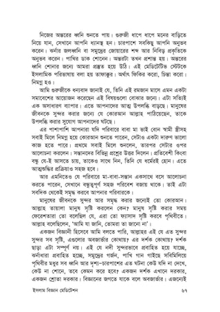 Bmjvg weÁvb †gwW‡Ukb 67
wb‡Ri Aš—‡ii aŸwb ïb‡Z cvq| ¸i“Rx av‡c av‡c g‡bi evwo‡Z
wb‡q hvb, †mLv‡b Avcwb a¨vb¯’ nb| Pvicv‡k mewKQy Avcwb Abyfe
K‡ib| Sb©vi RjaŸwb ev mgy‡`ªi †Rvqv‡ii kã Avi wbweo cÖK…wZ‡K
Abyfe K‡ib| cvwLi WvK †kv‡bb| Aš—iUv ZLb cÖkvš— nq| Aš—‡ii
aŸwb †kvbvi R‡b¨ Avgiv cÖ¯‘Z n‡q DwV| GB †gwW‡UwUf †÷U‡K
BmjvwgK cwifvlvq ejv nq Zvdv°zi| A_©vr wdwKi K‡iv, wPš—v K‡iv|
wbgMœ nI|
Avwg ¸i“Rx‡K ab¨ev` RvbvB †h, wZwb GB igRvb gv‡m Ggb GKUv
mgv‡e‡ki Av‡qvRb K‡i‡Qb GB welq¸‡jv †evSvi R‡b¨| GUv mwZ¨B
GK AmvaviY e¨vcvi| G‡Z Avcbv‡`i AvZ¥ Dcjwä evo‡Q| gvby‡li
Rxeb‡K my›`i Kivi R‡b¨ †h †KviAvb Avj-vn cvwV‡q‡Qb, Zv‡K
Dcjwä Kivi my‡hvM Avcbv‡`i NU‡Q|
Gi cvkvcvwk Avcbviv hw` cwiev‡i evev gv fvB †evb ¯^vgx ¯¿xmn
mevB wg‡j wbgMœ n‡q †KviAvb ïb‡Z cv‡ib, †mUvI GKUv `vi“Y fv‡jv
KvR n‡Z cv‡i| cÖ_‡g mevB wg‡j ïb‡jb, Zvici †mUvi Ici
Av‡jvPbv Ki‡jb| mš—vb‡`i wewfbœ cÖ‡kœi DËi w`‡jb| cÖwZ‡ekx wKsev
eÜz †h-B Avm‡Z Pvq, Zv‡KI mv‡_ wbb, wZwb †h a‡g©iB †nvb| G‡Z
AvZ¥ïw×i cÖwµqvI mnR n‡e|
Avi Ggwb‡ZI †h cwiev‡i gv-evev-mš—vb GKmv‡_ e‡m Av‡jvPbv
Ki‡Z cv‡ib, †mLv‡b eÜzZ¡c~Y© mnR cwi‡ek eRvq _v‡K| ZvB GUv
mew`K †_‡KB mg„× Ki‡e Avcbvi cwievi‡K|
gvby‡li Rxeb‡K my›`i Avi mg„× Kivi R‡b¨B †Zv †KviAvb|
Avj-vn Zvqvjv gvbyl m„wó Ki‡jb †Kb? gvbyl m„wó Kivi mgq
†d‡ikZviv †Zv e‡jwQj †h, Giv †Zv d¨vmv` m„wó Ki‡e c„w_ex‡Z|
Avj-vn e‡jwQ‡jb, ÔAvwg hv Rvwb, †Zvgiv Zv Rv‡bv bvÕ|
GKRb weÁvbx wn‡m‡e Avwg ej‡Z cvwi, Avj-vni GB †h GZ my›`i
my›`i me m„wó, G¸‡jvi AeRvf©vi †Kv_vq? Gi `k©K †Kv_vq? `k©K
Qvov GUv m¤ú~Y© bq| GB †h b`x my›`ifv‡e cÖevwnZ n‡q hv‡”Q,
Sb©vaviv cÖevwnZ n‡”Q, mgy‡`ªi MR©b, cvwL Mvb MvB‡Q mwewgwj‡q
c„w_exi gayi me aŸwb Avi `„k¨ÑPvicv‡ki GZ NUbv †KD hw` bv †`‡L,
†KD bv †kv‡b, Z‡e †Kgb K‡i n‡e? GKRb `k©K GLv‡b `iKvi,
GKRb †kªvZv `iKvi| weÁv‡bi RM‡Z hv‡K e‡j AeRvf©vi| GR‡b¨B
 