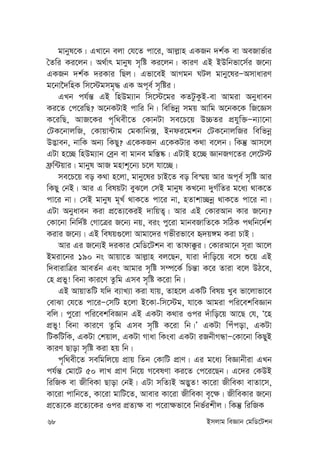 68 Bmjvg weÁvb †gwW‡Ukb
gvbyl‡K| GLv‡b ejv †h‡Z cv‡i, Avj-vn GKRb `k©K ev AeRvf©vi
ˆZwi Ki‡jb| A_©vr gvbyl m„wó Ki‡jb| KviY GB BDwbfv‡m©i R‡b¨
GKRb `k©K `iKvi wQj| Gfv‡eB AvMgb NUj gvby‡liÑAmvaviY
g‡bv‰`wnK wm‡÷gmg„× GK Ac~e© m„wói|
GLb ch©š— GB wnDg¨vb wm‡÷‡gi KZUzKzB-ev Avgiv Abyaveb
Ki‡Z †c‡iwQ? A‡bKUvB cvwi wb| wewfbœ mgq Avwg A‡bK‡K wR‡Ám
K‡iwQ, AvR‡Ki c„w_ex‡Z †KvbUv me‡P‡q D”PZi cÖhyw³Ñb¨v‡bv
†UK‡bvjwR, †Kvqv›Uvg †gKvwb·, Bbdi‡gkb †UK‡bvjwRi wewfbœ
D™¢veb, bvwK Ab¨ wKQy? G‡KKRb G‡KKUvi K_v e‡jb| wKš‘ Avm‡j
GUv n‡”Q wnDg¨vb †eªb ev gvbe gw¯—®‹| GUvB n‡”Q ÁvbRM‡Zi †j‡U÷
d«w›Uqvi| gvbyl AvR gnvk~‡b¨ P‡j hv‡”Q|
me‡P‡q eo K_v n‡jv, gvby‡li PvB‡Z eo we¯§q Avi Ac~e© m„wó Avi
wKQy †bB| Avi G welqUv eyS‡j †mB gvbyl KL‡bv `yM©wZi g‡a¨ _vK‡Z
cv‡i bv| †mB gvbyl g~L© _vK‡Z cv‡i bv, nZvkv”Qbœ _vK‡Z cv‡i bv|
GUv Abyaveb Kiv cÖ‡Z¨‡KiB `vwqZ¡| Avi GB †KviAvb Kvi R‡b¨?
†Kv‡bv wbw`©ó †Mv‡Îi R‡b¨ bq, eis cy‡iv gvbeRvwZ‡K mwVK c_wb‡`©k
Kivi R‡b¨| GB welq¸‡jv Avgv‡`i Mfxifv‡e ü`q½g Kiv PvB|
Avi Gi R‡b¨B `iKvi †gwW‡Ukb ev Zvdv°zi| †KviAv‡b m~iv Av‡j
Bgiv‡bi 190 bs Avqv‡Z Avj-vn ej‡Qb, hviv `uvwo‡q e‡m ï‡q GB
w`evivwÎi AveZ©b Ges Avgvi m„wó m¤ú‡K© wPš—v K‡i Zviv e‡j DV‡e,
†n cÖfy! webv Kvi‡Y Zzwg Gme m„wó K‡iv wb|
GB AvqvZwU hw` e¨vL¨v Kiv hvq, Zvn‡j GKwU welq Lye fv‡jvfv‡e
†evSv †h‡Z cv‡iÑ†mwU n‡jv B‡Kv-wm‡÷g, hv‡K Avgiv cwi‡ekweÁvb
ewj| cy‡iv cwi‡ekweÁvb GB GKUv K_vi Ici `uvwo‡q Av‡Q †h, Ô‡n
cÖfy! webv Kvi‡Y Zzwg Gme m„wó K‡iv wb|Õ GKUv wcucov, GKUv
wUKwUwK, GKUv †kqvj, GKUv Mvav wKsev GKUv iRbxMÜvÑ†Kv‡bv wKQyB
KviY Qvov m„wó Kiv nq wb|
c„w_ex‡Z mewgwj‡q cÖvq wZb †KvwU cÖvY| Gi g‡a¨ weÁvbxiv GLb
ch©š— †gv‡U 50 jvL cÖvY wb‡q M‡elYv Ki‡Z †c‡i‡Qb| G‡`i †KDB
wiwRK ev RxweKv Qvov †bB| GUv mwZ¨B A™¢yZ! Kv‡iv RxweKv evZv‡m,
Kv‡iv cvwb‡Z, Kv‡iv gvwU‡Z, Avevi Kv‡iv RxweKv e„‡¶| RxweKvi R‡b¨
cÖ‡Z¨‡K cÖ‡Z¨‡Ki Ici cÖZ¨¶ ev c‡iv¶fv‡e wbf©ikxj| wKš‘ wiwRK
 