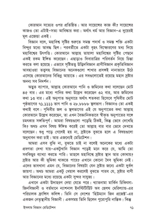 Bmjvg weÁvb †gwW‡Ukb 71
†KviAvb m‡Z¨i Ici cÖwZwôZ| Avi mv‡q‡Ýi KvR Kx? mv‡q‡Ýi
KvRI †Zv GUvBÑmZ¨ Avwe®‹vi Kiv| A_©vr ag© Avi weÁvbÑG `y‡qiB
g~j G‡RÛv GKB|
weÁvb e‡j, gnvwek¦ m„wói ïi“‡Z mg¯— c`v_© I mg¯— kw³ GKUv
we›`yi g‡a¨ Ave× wQj| cieZ©x‡Z GKUv e„nr we‡ùvi‡Yi ga¨ w`‡q
gnvwe‡k¦i DrcwË| †KviAv‡b Avj-vn Zvqvjv gnvwe‡k¦i m„wói †cQ‡b
GKB iKg Bw½Z K‡i‡Qb| GQvovI w`evivwÎi cwieZ©b wb‡q wPš—v
Ki‡Z ejv n‡q‡Q| Gfv‡e m„wóZË¡ Dw™¢`weÁvb cÖvYxweÁvb cÖK…wZweÁvb
AvenvIqv ZË¡mn weÁv‡bi A‡bK¸‡jv kvLvi cÖm½B bvbvfv‡e D‡V
G‡m‡Q †KviAv‡bi wewfbœ Avqv‡Z| Gi me¸‡jv‡ZB i‡q‡Q gnvb mªóvi
Abb¨ me wb`k©b|
A™¢yZ e¨vcvi, Avj-vn †KviAv‡b cvwb I Rwg‡bi K_v e‡j‡Qb †gvU
45 evi| Gi g‡a¨ cvwbi K_v D‡j-L K‡i‡Qb 32 evi, Avi Rwg‡bi
K_v 13 evi| GB AbycvZ Abymv‡i A_©vr kZKiv wn‡m‡e c„w_exi †gvU
c„ôfv‡Mi 71.1111 fvM cvwb I 28.8888 ¯’jfvM| weÁvbI †Zv GKB
K_vB e‡j| c„w_exi Rj I ¯’jfv‡Mi GB †h Abycv‡Zi K_v Avj-vn
†KviAv‡b D‡j-L K‡i‡Qb, Zv GLb ˆeÁvwbKfv‡e ¯^xK…Z Abycv‡Zi m‡½
PgrKvi m½wZc~Y©| Avgiv welq¸‡jv c‡owQ wVKB, wKš‘ †f‡e †`‡LwQ
wK? A_P Gme welq Cw½Z K‡iB †Zv Avj-vn evi evi †f‡e †`L‡Z
e‡j‡Qb| ïay c‡o †M‡jB nq bv, mªóv‡K eyS‡Z n‡j G welq¸‡jv
Abyaveb Kiv PvB| Avi GR‡b¨B †gwW‡Ukb|
Avgiv Gme eywS bv, eyS‡Z PvB bv e‡jB A‡b‡Ki g‡a¨ GKUv
cÖeYZv †`Lv hvqÑGKUzLvwb weÁvb c‡oB g‡b K‡i †h, Avwg †Zv
mewKQyi e¨vL¨v Ki‡Z cvwi| Zvn‡j gnvwe‡k¦ mªóvi ¯’vb Avi †Kv_vq?
mªóvi Avi Kx f~wgKv _vK‡Z cv‡i? GLv‡b †Kv‡bv ˆ`e f~wgKv †bB|
G‡`i fveLvbv Ggb †h, weÁv‡bi welqUv †hb mªóvi R‡b¨ GKUv `ye©j
RvqMv| A_P Avgiv GKUz †Lqvj Ki‡jB eyS‡Z cvie †h, mªóvi evYx
Avi weÁv‡bi g‡a¨ i‡q‡Q GKUv my›`i mvhyR¨|
GLv‡b GKUv D`vniY †`qv †h‡Z c‡i| L¨vZbvgv gvwK©b wPwKrmv-
wRbweÁvbx I eZ©gv‡b b¨vkbvj Bbw÷wUwDU Ae †nj_ †gwij¨vÛ-Gi
cwiPvjK d«vwÝm KwjÝ| wZwb †m †`‡ki ÔwnDg¨vb wRb cÖ‡R±Õ-Gi
GKRb †bZ…¯’vbxq weÁvbx| GKmgq wZwb wQ‡jb cy‡ivcywi bvw¯—K| wKš‘
 