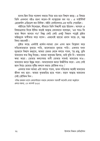 72 Bmjvg weÁvb †gwW‡Ukb
gvbe-wRb wb‡q M‡elYv Ki‡Z wM‡q Zvi g‡b wek¦vm R‡b¥| G wel‡q
wZwb GKLvbv eBI iPbv K‡ibÑw` j¨v½y‡qR Ae MW : G mvBw›U÷
†cÖ‡R›Um Gwf‡WÝ di wewjd| eBUv †e÷‡mjvi-Gi L¨vwZ †c‡qwQj|
eBUv‡Z wZwb wj‡L‡Qb, Kxfv‡e wZwb wek¦vmx n‡q DV‡jb| Avm‡j G
welq¸‡jvi w`‡K Bw½Z K‡iB Avj-vn †KviAv‡b e‡j‡Qb, ÔGi ciI wK
Zviv Cgvb Avb‡e bv?Õ wKš‘ †KD †KD GKUz weÁvb c‡oB mªóvi
Aw¯—Z¡‡K A¯^xKvi K‡i e‡mb| GR‡b¨B nq‡Zv cÖev` Av‡Q †h, Aí
we`¨v fqsKix|
mªóvi Kv‡Q GKUvB cÖv_©bvÑAvgiv †hb Gme Ávb we‡k-lY K‡i
mwZ¨Kvifv‡e eyS‡Z cvwi, fv‡jvfv‡e eyS‡Z cvwi| GKevi hLb
`„pfv‡e wek¦vm Rb¥v‡e, Avgiv †fZi †_‡K ej‡Z cvie, Ô‡n cÖfy, Zzwg
Avgv‡`i KZ wKQy w`‡qQ| Avgiv AK…ZÁ wQjvg, ZvB eywS wb| Avgv‡`i
¶gv K‡iv| †Zvgvi Kj¨vYgq evYx †evSvi mvg_©¨ Avgv‡`i `vI|
Avgv‡`i Áv‡b DØy× K‡iv| Avgv‡`i‡K Áv‡b D¾xweZ K‡iv| Ges †mB
Ávb w`‡q †Zvgvi m„wói Kj¨vY Kivi †ZŠwdK `vI|Õ
GKevi hLb Avgiv GUv ej‡Z cvie, ZLb mwZ¨Kvi A‡_©B Avgv‡`i
Rxeb ab¨ n‡e| Avgiv K…ZÁwPË n‡Z cvie| gnvb Avj-vn Avgv‡`i
†mB †ZŠwdK w`b|
cweÎ igRvb gv‡m †Kvqv›Uvq‡b LZ‡g †KviAvb cieZ©x Av‡Lwi †`vqv Abyôv‡b
cÖ`Ë e³e¨, 27 AvM÷ 2012
 