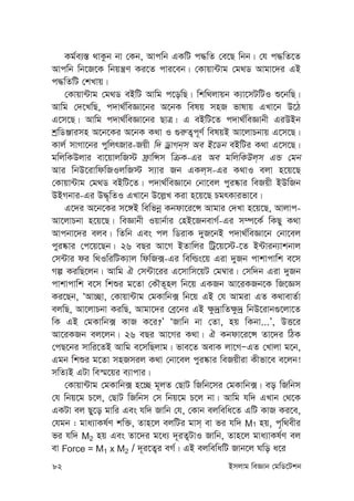 82 Bmjvg weÁvb †gwW‡Ukb
Kg©e¨¯— _vKzb bv †Kb, Avcwb GKwU c×wZ †e‡Q wbb| †h c×wZ‡Z
Avcwb wb‡R‡K wbqš¿Y Ki‡Z cvi‡eb| †Kvqv›Uvg †g_W Avgv‡`i GB
c×wZwU †kLvq|
†Kvqv›Uvg †g_W eBwU Avwg c‡owQ| wkw_jvqb K¨v‡mUwUI ï‡bwQ|
Avwg †`‡LwQ, c`v_©weÁv‡bi A‡bK welq mnR fvlvq GLv‡b D‡V
G‡m‡Q| Avwg c`v_©weÁv‡bi QvÎ| G eBwU‡Z c`v_©weÁvbx GiDBb
kªwWÄvimn A‡b‡Ki A‡bK K_v I ¸i“Z¡c~Y© welqB Av‡jvPbvq G‡m‡Q|
Kvj© mvMv‡bi cywjrRvi-Rqx w` WªvMb&m Ae B‡Wb eBwUi K_v G‡m‡Q|
gwjwKDjvi ev‡qvjwR÷ d«vwÝm wµK-Gi Ae gwjwKDj&m GÛ †gb
Avi wbD‡ivwdwRIjwR÷ m¨vi Rb GKj&m-Gi K_vI ejv n‡q‡Q
†Kvqv›Uvg †g_W eBwU‡Z| c`v_©weÁv‡b †bv‡ej cyi®‹vi weRqx BDwRb
DBMbvi-Gi D×„wZI GLv‡b D‡j-L Kiv n‡q‡Q PgrKvifv‡e|
G‡`i A‡b‡Ki m‡½B wewfbœ Kbdv‡i‡Ý Avgvi †`Lv n‡q‡Q, Avjvc-
Av‡jvPbv n‡q‡Q| weÁvbx Iqvb©vi †nB‡RbevM©-Gi m¤ú‡K© wKQy K_v
Avcbv‡`i eje| wZwb Ges cj wWivK `yR‡bB c`v_©weÁv‡b †bv‡ej
cyi®‹vi †c‡q‡Qb| 26 eQi Av‡M BZvwji wUª‡q‡÷-‡Z B›Uvib¨vkbvj
†m›Uvi di w_IwiwUK¨vj wdwR·-Gi wewìs‡q Giv `yRb cvkvcvwk e‡m
Mí KiwQ‡jb| Avwg H †m›Uv‡ii G‡mvwm‡qU †g¤^vi| †mw`b Giv `yRb
cvkvcvwk e‡m wkïi g‡Zv †KŠZ~nj wb‡q GKRb Av‡iKRb‡K wR‡Ám
Ki‡Qb, ÔAv”Qv, †Kvqv›Uvg †gKvwb· wb‡q GB †h Avgiv GZ K_vevZ©v
ejwQ, Av‡jvPbv KiwQ, Avgv‡`i †eª‡bi GB ¶z`ªvwZ¶z`ª wbD‡ivb¸‡jv‡Z
wK GB †gKvwb· KvR K‡i?Õ ÔRvwb bv †Zv, nq wKbv...Õ, DË‡i
Av‡iKRb ej‡jb| 26 eQi Av‡Mi K_v| H Kbdv‡i‡Ý Zv‡`i wVK
†cQ‡bi mvwi‡ZB Avwg e‡mwQjvg| fve‡Z AevK jv‡MÑGZ †Lvjv g‡b,
Ggb wkïi g‡Zv mnRmij K_v †bv‡ej cyi®‹vi weRqxiv Kxfv‡e e‡jb!
mwZ¨B GUv we¯§‡qi e¨vcvi|
†Kvqv›Uvg †gKvwb· n‡”Q g~jZ †QvU wRwb‡mi †gKvwb·| eo wRwbm
†h wbq‡g P‡j, †QvU wRwbm †m wbq‡g P‡j bv| Avwg hw` GLvb †_‡K
GKUv ej Qy‡o gvwi Ges hw` Rvwb †h, †Kvb ejwewa‡Z GwU KvR Ki‡e,
†hgb : gva¨vKl©Y kw³, Zvn‡j ejwUi gvm& ev fi hw` M1 nq, c„w_exi
fi hw` M2 nq Ges Zv‡`i g‡a¨ `~iZ¡UvI Rvwb, Zvn‡j gva¨vKl©Y ej
ev Force = M1 x M2 / `~i‡Z¡i eM©| GB ejwewawU Rvb‡j Nwo a‡i
 