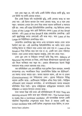 Bmjvg weÁvb †gwW‡Ukb 83
e‡j †`qv m¤¢e †h, hw` Avwg GKwU wbw`©ó MwZ‡Z ejwU Qywo, Z‡e
GK wgwbU ci ejwU †Kv_vq _vK‡e|
wVK GKB wbq‡g hw` m¨v‡UjvBU Qywo, †mwU †Kv_vq Av‡Q Zv e‡j
†`qv hvq| GB wnmve Rvb‡j Puv` KLb †Kv_vq Av‡Q, Zv-I e‡j †`qv
m¤¢e| Avgv‡`i GLv‡b Puv` †`Lv wb‡q Ah_v A‡bK ZK©weZK© I mgm¨vi
m„wó nq| A_P GwU n‡”Q wWUviwgwbw÷K †gKvwb·| eo wRwb‡mi †ejvq
Laws of the Large Avi †QvU wRwb‡mi †ejvq Laws of the Small
cÖ‡hvR¨| GB Laws of the Small-B n‡”Q †Kvqv›Uvg †gKvwb·| †QvU
†QvU ¶z`ªvwZ¶z`ª KYvi †ejv‡ZB GwU KvR K‡i| Avi Laws of the
Large-‡K wbDUwbqvb †gKvwb·I e‡j|
†Kvqv›Uvg †gKvwb‡· ¶z`ª KYvi Ici gvc‡RvK Ki‡Z †M‡j Zv‡K
wW÷ve© Kiv nq| GB †gKvwb· wWUviwgwbw÷K bq A_©vr Av‡M †_‡K
mewKQy wnmve ev cwigvc K‡i GLv‡b e‡j †`qv hvq bv| Laws of the
Small-G wM‡q wbwðZ K‡i ejv hvq bv †h, GKwU KYv †Kvb cwRk‡b
_vK‡e| Z‡e ILv‡b _vKvi m¤¢vebv KZUzKz, †mUv ejv †h‡Z cv‡i|
GLb †eªb †mj ev wbD‡ivb m¤ú‡K© Avwg wKQy eje| Billions of
Neurons! Ro RM‡Zi †h wbqg, †mB wbq‡g RxeRMZ‡K cy‡ivcywi ey‡S
IVv wKsev Avwe®‹vi Kiv m¤¢e bq| GR‡b¨ RxeRM‡Zi A‡bK wKQyB
Avgv‡`i Kv‡Q GL‡bv inm¨gq i‡q †M‡Q|
Ae gwjwKDj&m GÛ †gb eBwU‡Z m¨vi d«vwÝm wµK e‡j‡Qb, Aek¨B
imvqbkv¯¿ Ges c`v_©weÁvb w`‡q Ô†gKvwbw÷K wfDR Ae BDwbfvm©Õ-
Gi mgm¨v e¨vL¨v Ki‡Z n‡e| Avevi A‡b‡K e‡jb, GB gb ev †PZbv
(Consciousness) †Zv wbD‡iv‡bi †Ljv| †eª‡bi wbD‡iv‡b wewfbœ
ai‡bi †cÖvwUb Av‡Q| †cÖvwUb¸‡jv wbDwK¬K GwmW w`‡q ˆZwi| wbDwK¬K
GwmW¸‡jv n‡jv KZ¸‡jv K¤úvDÛ| H K¤úvDÛ¸‡jv Avevi KZ¸‡jv
gwjwKDj w`‡q ˆZwi| g~jZ bvB‡Uªv‡Rb nvB‡Wªv‡Rb dmdivm Kve©b
Aw·‡RbÑG ai‡bi Dcv`vb †mLv‡b Av‡Q|
hLb Avgiv wPš—v Kwi ZLb GB gwjwKDj¸‡jv Kx K‡i? They are
dancing around A_©vr Zviv ¯’vb cwieZ©b K‡i| The human brain
is really like a nonlinear oscillator. GB gvbegw¯—®‹ Avm‡j GKwU
A‰iwLK we`y¨revwnZ †cÛyjv‡gi g‡Zv wKsev H ai‡bi GKwU e¯‘|
Linear oscillator n‡”Q GKwU ˆiwLK †cÛyjv‡gi g‡Zv wRwbm, hv †`‡L
 