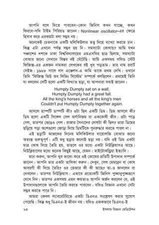 84 Bmjvg weÁvb †gwW‡Ukb
Avcwb e‡j w`‡Z cvi‡ebÑ†Kvb wRwbm KLb hv‡”Q, KLb
wdi‡eÑhw` UvBg wcwiqW Rv‡bb| Nonlinear oscillator-Gi †¶‡Î
wnmve K‡i GiKgUv ejv m¤¢e bq|
A‡b‡KB †PZbv‡K GKwU gwjwKDjvi ZË¡ w`‡q e¨vL¨v Ki‡Z Pvb|
wKš‘ GUv GL‡bv ch©š— m¤¢e nq wb| mgm¨vUv †Kv_vq? Avwg hLb
cÂv‡ki `k‡K XvKv wek¦we`¨vj‡qi GgGmwmi QvÎ wQjvg, mgm¨vUv
†evSvi R‡b¨ †mLv‡b we¯—i eB †Nu‡UwQ| Avwg GKmgq mwjW †÷U
wdwR·-Gi GKRb bvgKiv †jL‡Ki eB Lye coZvg| Zvi bvg ievU©
†mBR| 1988 mv‡j jm G‡Äjm-G Avwg Zv‡K cÖ_g †`wL| ILv‡b
wZwb ÔwdwR· wfD Ae wjwfs wm‡÷gÕ m¤ú‡K© ejwQ‡jb| cÖ_‡gB wZwb
hv ej‡jb †mwU n‡jv GKwU weL¨vZ Qov, hv Avcbviv mevB Rv‡bb :
Humpty Dumpty sat on a wall,
Humpty Dumpty had a great fall.
All the king's horses and all the king's men
Couldn't put Humpty Dumpty together again.
Avm‡j nv¤úwU Wv¤úwU Kx? IUv wQj GKwU wWg| wWg Avm‡j Kx?
wWg n‡jv GKwU wm‡½j †mj AM©vwbRg ev GK‡Kvlx Rxe| IUv c‡o
†Mj, Zvici †f‡OI †Mj| ivRvi ˆmb¨‡`i †`vlUv Kx wQj? Zviv wW‡gi
Qwo‡q cov Ask¸‡jv †Rvov w`‡q wWgwU‡K cybi“×vi Ki‡Z cvij bv|
GB QovwU AvR‡Ki w`‡bi gwjwKDjvi ev‡qvjwR †evSvi R‡b¨
AZ¨š— ¸i“Z¡c~Y©| GwU ïay Qovi R‡b¨B Qov bq| hw` IB wWg GKUv
gvÎ †Kvl w`‡q ˆZwi nq, Zvn‡j Ii g‡a¨ GKUv wbDwK¬qvmI Av‡Q|
wbDwK¬qv‡mi g‡a¨ A‡bK wKQyB Av‡Q, †hgb : gvB‡UvKwÛªqv BZ¨vw`|
g‡b Ki“b, Avcwb Lye fv‡jv K‡i IB †Kv‡li cÖwZwU Dcv`vb m¤ú‡K©
Rv‡bb| Avcwb Zvi GKUv ZvwjKv Ki“b| †`Lyb, †mj †gg‡eªb ev †Kvl
AveiYx Kx w`‡q ˆZwi? Ii †fZ‡i Kx Kx Av‡Q? Zv-I Rvb‡jb ev
†`L‡jb| Zvici wbDwK¬qvm| Gfv‡e cÖ‡Z¨KwU wRwbm cy•Lvbycy•Liƒ‡c
†`‡L wbb| Zvici GKmgq Ggb ¶gZvI Avcwb AR©b Ki‡jb †h, IB
Dcv`vb¸‡jv‡K Avcwb ˆZwi Ki‡Z cvi‡eb| hw`I weÁvb GL‡bv †mUv
m¤¢e Ki‡Z cv‡i wb|
Avgiv †Kej j¨ve‡iUwi‡Z GKUv wWGbG ms‡k-lY Kivi my‡hvM
†c‡qwQ| wKš‘ ïay wWGbG-B Rxeb bq| hw`I GKKfv‡e wWGbG-B
 