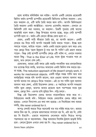 Bmjvg weÁvb †gwW‡Ukb 85
n‡jv gv÷vi gwjwKDj Ae jvBd| Avcwb GKwU †Kv‡li cÖ‡Z¨KwU
wRwbm A_©vr nv¤úwU Wv¤úwUi cÖ‡Z¨KwU wRwb‡mi ZvwjKv Ki‡jb| Ges
g‡b Ki‡jb †h, GwU Avwg ˆZwi Kivi Ávb ivwL| Avcwb wRwbm¸‡jv
ˆZwi Ki‡jb GKUv d¨v±wi‡Z| Zvici G‡m¤^wjs Ki‡jb| †hLv‡b †h
wRwbmwU †mU Kiv `iKvi, Zv Ki‡jb| wWgwU cybivq †mB Av‡Mi
AvK…wZB aviY Kij| wKš‘ we¯§‡qi e¨vcvi n‡”Q, ZeyI †mUv nv¤úwU
Wv¤úwU n‡jv bv| A_©vr GwU †Kv‡bv Rxeš— †Kvl n‡jv bv|
†hgb, GKwU jvwV Kxfv‡e ˆZwi nq, Zv Avcwb Rv‡bb| GKwU
†jvnvi iW w`‡q jvwV Avcwb mn‡RB ˆZwi Ki‡Z cv‡ib| B‡”Q n‡j
Mjv‡Z cv‡ib, KvU‡Z cv‡ib| A_©vr GKUv iW‡K `yfv‡M fvM K‡i Ges
c‡i †Rvov w`‡q Ô‡nvj BKzqvj Uz mvg Ae w` cvU©mÕÑGUv cÖgvY Ki‡Z
cv‡ib| wKš‘ †mB nv¤úwU Wv¤úwUi †¶‡Î GwU LvUj bv, GLv‡b `iKvi
Av‡iv wKQy| That is the Elixir of Life. hv‡K Lyu‡R cvIqvi c‡_ †h
inm¨, Zvi †Kv‡bv †kl †bB|
†gvÏvK_v, Avgiv †hwU ejvi †Póv KiwQÑc`v_©we` Avi imvqbwe`iv
hZ P¨v‡jÄ wb‡q ejwQ, ZviciI Avgv‡`i GKUv wRwbm j¶ Ki‡Z nqÑ
Zv n‡”Q, The reduction approach of life dosen't simply work, it
works for mechanical objects. GKwU Nwoi mg¯— cvU©m Avi Zvi
Kvh©cÖwµqv m¤^‡Ü hw` Avcwb Rv‡bb, Z‡e G¸‡jv Avjv`v Avjv`v K‡i
Avcwb Avevi me †RvovI w`‡Z cvi‡eb| GB †h me cvU©m Ly‡j Avjv`v
Avjv`v K‡i †djv, GUvB wiWvKkb †g_W| G c×wZ‡Z Avcwb me¸‡jv
cvU©m Ly‡j †djyb, Zvici Avevi cÖ‡Z¨K Ask ci¯ú‡ii mv‡_ hy³
Ki“b, †Rvov w`b| Gici Pvwe Nywi‡q w`b| Nwo Pj‡e|
wKš‘ GB wiWvKkb †g_W Avevi ev‡qvjwR‡Z KvR K‡i bv|
wbD‡iv‡bi K_vB ewj| wbD‡ivb m¤^‡Ü †Kvqv›Uvg †g_W eB‡q ejv
n‡q‡Q| GLv‡b wmb¨vc&m-Gi K_v ejv n‡q‡Q| †h wm‡÷‡gi K_v Avgiv
ejwQ, We never ordered for it.
Kvco †mjvB Ki‡Z wM‡q A‡b‡KB evi evi `wR©i Kv‡Q hvb| Rvgvi
Kjvi wVK nq wb, †evZvg RvqMvg‡Zv jvMv‡bv nq wb, GUv nq wb, †mUv
nq wb BZ¨vw`| Gfv‡e K‡qKevi †`‡Lï‡b AW©vi w`‡qI Kvco
cQ›`g‡Zv nq bv A‡bKmgq| wKš‘ Avgv‡`i wm‡÷g Uªvqvj QvovB w`we¨
P‡j| †Kv‡bv Uªvqvj GLv‡b †`qv nq wb| You never ordered for it.
 