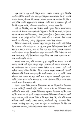 86 Bmjvg weÁvb †gwW‡Ukb
†eªb Pvjv‡Z 25 IqvU we`y¨r jv‡M| A_©vr Avcbvi cy‡iv wm‡÷g
GKUv e¨vUvwii g‡ZvB KvR Ki‡Q| Did you ever order for it? Avcwb
Lvevi Lv‡”Qb, Kxfv‡e Kx Ki‡Qb, bv Ki‡QbÑAvcwb Avcbvi wm‡÷g‡K
†Kv‡bvw`b GKUv ûKzg-nvKvg K‡i‡Qb? bvwK ej‡Z n‡q‡QÑ ZzB GB
wm‡÷‡g nRg Kiwe, IUv Gfv‡e Kiwe| bv, Zv-‡Zv K‡ib wb|
GB †h wm‡÷g, Gi me wRwbm GKUv my›`i wbq‡g KvR Ki‡Q,
G¸‡jv hw` Pure Mechanical Object ev wb‡iU e¯‘ n‡Zv, Zvn‡j bv
nq Avcwb ej‡ZbÑwVK Av‡Q, †Lv‡jv, †f‡O UzK‡iv UzK‡iv K‡iv, Avevi
Av‡Mi g‡Zv †Rvov jvwM‡q ˆZwi K‡iv IUv‡K| Zvici wVK Av‡Mi
g‡ZvB †h IUv Pjj, Living object-Gi †ejvq wKš‘ Zv bq|
wUwf‡Z Avgiv †`wL, GKRb gvbyl Zvi Pzj w`‡q GKUv Mvwo DwV‡q
wb‡q hv‡”Q| hw` ejv nq †h, †m ïay Zvi Pz‡ji w¯’wZ¯’vcKZv w`‡q GwU
Ki‡Q ev Ki‡Z cvi‡Q, Z‡e Zv wVK n‡e bv| KviY, †mLv‡b gb‡biI
GKUv e¨vcvi Av‡Q| Bb‡µwWej nvj&K bv‡g GKUv wUwf wmwiqv‡ji K_v
g‡b Av‡Q bv? GB Bb‡µwWej nvj&K wKš‘ hLb ZLb nIqv hvq bv|
Zvi GKUv cÖ¯‘wZ jv‡M|
Kíbv Ki“b †Zv, hw` Avcbvi ey‡ov AvOyjwU bv _vKZ, Z‡e Kx
n‡Zv? Avcwb GB ey‡ov AvOyj Qvov †Kv‡bvfv‡eB Pj‡Z cvi‡eb bv|
ev‡qvjwRK¨vj Iqv‡ì© GiKg A‡bK wRwbm Av‡Q| †hgb : nvU©| GB
nvU©-G Av‡Q cvw¤ús wm‡÷g| wb‡R GKevi Kíbv Ki“bÑGB cv¤úwU
KxiKg! GwU Kxfv‡e Pj‡Q? nv‡U©i GKwU †P¤^vi †_‡K Av‡iKwU †P¤^v‡i
Kxfv‡e i³ Avm‡Q hv‡”Q| GKwU eÜ n‡”Q †Zv Av‡iKwU Ly‡j hv‡”Q|
Avwg †Kv‡bv mgq AW©vi Kijvg bv, A_P Avgv‡`i euvwP‡q ivLvi R‡b¨
Gi Kx `vq! Kx `vi“Y cÖ‡Póv!
Avgiv GLb wPwKrmv‡mevi wefvM¸‡jv ev Gi we‡klvwqZ w`K¸‡jv
m¤^‡Ü †gvUvgywU fv‡jvB eywS, Rvwb| †hgb : `uv‡Zi wPwKrmvi R‡b¨
†Ww›U‡÷i Kv‡Q hvB| †Pv‡Li wPwKrmvq P¶z‡ivM we‡klÁ, nv‡U©i †iv‡M
nv‡U©i Wv³v‡ii Kv‡Q hvB| A_©vr G‡KKRb wPwKrmK kix‡ii G‡KKwU
Ask †`L‡Qb, †mB As‡ki wPwKrmv w`‡”Qb| wKš‘ Ôwg. ewWÕ hw` Gfv‡e
kix‡ii GKwU AskB †Kej †`LZ, GKw`‡KB ïay g‡bv‡hvM w`Z,
Zvn‡j GZwKQy n‡Zv bv, Avgv‡`i cy‡iv ev‡qvjwRK¨vj wm‡÷g GZ
my›`ifv‡e PjZ bv, h_vh_fv‡e KvR Ki‡Z cviZ bv|
 