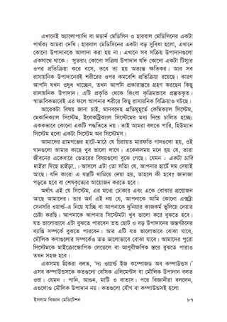 Bmjvg weÁvb †gwW‡Ukb 87
GLv‡bB A¨v‡jvc¨vw_ ev gWvb© †gwWwmb I nvievj †gwWwm‡bi GKUv
cv_©K¨ Avgiv †`wL| nvievj †gwWwm‡bi GKUv eo myweav n‡jv, GLv‡b
†Kv‡bv Dcv`vb‡K Avjv`v Kiv nq bv| GLv‡b me mwµq Dcv`vb¸‡jv
GKmv‡_ _v‡K| myZivs †Kv‡bv mwµq Dcv`vb hw` †Kv‡bv GKUv wUmy¨i
Ici cÖwZwµqv K‡i e‡m, Z‡e Zv nq AZ¨š— ¶wZKi| Avi me
ivmvqwbK Dcv`v‡biB kix‡ii Ici Kg‡ewk cÖwZwµqv i‡q‡Q| KviY
Avcwb hLb Ilya Lv‡”Qb, ZLb Avcwb cÖKvivš—‡i MÖnY Ki‡Qb wKQy
ivmvqwbK Dcv`vb| GwU cÖK…wZ †_‡K wKsev K…wÎgfv‡e cÖ¯‘ZK…Z|
¯^vfvweKfv‡eB Gi d‡j Avcbvi kix‡i wKQy ivmvqwbK wewµqvI NU‡Q|
Av‡iKUv welq Rvbv PvB, gvbe‡`n cÖwZgyn~‡Z© †KwgK¨vj wm‡÷g,
†gKvwbK¨vj wm‡÷g, B‡jKwUªK¨vj wm‡÷‡gi ga¨ w`‡q PvwjZ n‡”Q;
GKKfv‡e †Kv‡bv GKwU c×wZ‡Z bq| ZvB Avgiv ej‡Z cvwi, wnDg¨vb
wm‡÷g n‡jv GKUv wm‡÷g Ae wm‡÷g&m|
Avgv‡`i MÖvgM‡Äi nv‡U-gv‡V †h wPivqZ gvidwZ Mvb¸‡jv nq, IB
Mvb¸‡jv Avgvi Kv‡Q Lye fv‡jv jv‡M| G‡KKmgq g‡b nq †h, Zviv
Rxe‡bi G‡Kev‡i †fZ‡ii welq¸‡jv ey‡S †M‡Q| †hgb : GKUv Pvwe
gvBiv w`‡Q QvBov..| Avm‡j GUv †Zv mwZ¨ †h, Avcbvi nv‡U© `g †`qvB
Av‡Q| hw` Kv‡iv G hš¿wU _vwg‡q †`qv nq, Zvn‡j Kx n‡e? RvbvRv
co‡Z n‡e ev †klK…‡Z¨i Av‡qvRb Ki‡Z n‡e|
A_©vr GB †h wm‡÷g, Gi g‡a¨ †XvKvi Ges G‡K †evSvi cÖ‡qvRb
Av‡Q Avgv‡`i| Zvi A_© GB bq †h, Avcbv‡K Avwg †Kv‡bv G·Uªv
†mbmwi Iqvì©-G wb‡q hvw”Q ev Avcbv‡K `ywbqvi KvRKg© fywj‡q †`qvi
†Póv KiwQ| Avcbv‡K Avcbvi wm‡÷gUv Lye fv‡jv K‡i eyS‡Z n‡e|
hZ fv‡jvfv‡e GUv eyS‡Z cvi‡eb ZZ †QvU I eo Dcv`v‡bi Aš—M©V‡bi
e¨vwß m¤ú‡K© eyS‡Z cvi‡eb| Avi GwU hZ fv‡jvfv‡e †evSv hv‡e,
†gŠwjK KYv¸‡jvi m¤ú‡K©I ZZ fv‡jvfv‡e †evSv hv‡e| Avgv‡`i cy‡iv
wm‡÷g‡K gvB‡µv‡¯‹vwcK †j‡f‡j ev AvYyex¶wYK ¯—‡i eyS‡Z cvivI
ZLb mnR n‡e|
GKmgq wMÖKiv ejZ, Ô`¨ Iqvì© BR K‡¤úvRW Ae K¤úvDÛm|Õ
Gme K¤úvDÛm‡K KZ¸‡jv †ewmK Gwj‡g›Um ev †gŠwjK Dcv`vb ejZ
Iiv| †hgb : cvwb, Av¸b, gvwU I evZvm| c‡i weÁvbxiv ej‡jb,
G¸‡jvI †gŠwjK Dcv`vb bq| KZ¸‡jv †hŠM ev K¤úvDÛmB n‡jv
 