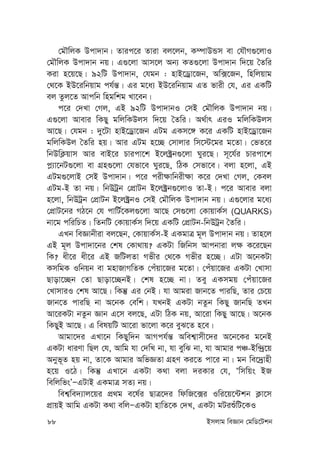 88 Bmjvg weÁvb †gwW‡Ukb
†gŠwjK Dcv`vb| Zvic‡i Zviv ej‡jb, K¤úvDÛm ev †hŠM¸‡jvI
†gŠwjK Dcv`vb bq| G¸‡jv Avm‡j Ab¨ KZ¸‡jv Dcv`vb w`‡q ˆZwi
Kiv n‡q‡Q| 92wU Dcv`vb, †hgb : nvB‡Wªv‡Rb, Aw·‡Rb, wnwjqvg
†_‡K BD‡iwbqvg ch©š—| Gi g‡a¨ BD‡iwbqvg GZ fvix †h, Gi GKwU
ej Zzj‡Z Avcwb wngwkg Lv‡eb|
c‡i †`Lv †Mj, GB 92wU Dcv`vbI †mB †gŠwjK Dcv`vb bq|
G¸‡jv Avevi wKQy gwjwKDjm w`‡q ˆZwi| A_©vr GiI gwjwKDjm
Av‡Q| †hgb : `y‡Uv nvB‡Wªv‡Rb GUg GKm‡½ K‡i GKwU nvB‡Wªv‡Rb
gwjwKDj ˆZwi nq| Avi GUg n‡”Q †mvjvi wm‡÷‡gi g‡Zv| †fZ‡i
wbDwK¬qvm Avi evB‡i Pvicv‡k B‡j±ªb¸‡jv Nyi‡Q| m~‡h©i Pvicv‡k
c-¨v‡bU¸‡jv ev MÖn¸‡jv †hfv‡e Nyi‡Q, wVK †mfv‡e| ejv n‡jv, GB
GUg¸‡jvB †mB Dcv`vb| c‡i cix¶vwbix¶v K‡i †`Lv †Mj, †Kej
GUg-B Zv bq| wbDUªb †cÖvUb B‡j±ªb¸‡jvI Zv-B| c‡i Avevi ejv
n‡jv, wbDUªb †cÖvUb B‡j±ªbI †mB †gŠwjK Dcv`vb bq| G¸‡jvi g‡a¨
†cÖvU‡bi MV‡b †h cvwU©‡Kj¸‡jv Av‡Q †m¸‡jv †KvqvK©m (QUARKS)
bv‡g cwiwPZ| wZbwU †KvqvK©m w`‡q GKwU †cÖvUb-wbDUªb ˆZwi|
GLb weÁvbxiv ej‡Qb, †KvqvK©m-B GKgvÎ g~j Dcv`vb bq| Zvn‡j
GB g~j Dcv`v‡bi †kl †Kv_vq? GKUv wRwbm Avcbviv j¶ K‡i‡Qb
wK? ax‡i ax‡i GB RwUjZv Mfxi †_‡K Mfxi n‡”Q| GUv A‡bKUv
KmwgK Iwbqb ev gnvRvMwZK †cuqv‡Ri g‡Zv| †cuqv‡Ri GKUv †Lvmv
Qvov‡”Qb †Zv Qvov‡”QbB| †kl n‡”Q bv| Zey GKmgq †cuqv‡Ri
†LvmviI †kl Av‡Q| wKš‘ Gi †bB| hv Avgiv Rvb‡Z cviwQ, Zvi †P‡q
Rvb‡Z cviwQ bv A‡bK †ewk| hLbB GKUv bZzb wKQy RvbwQ ZLb
Av‡iKUv bZzb Ávb G‡m ej‡Q, GUv wVK bq, Av‡iv wKQy Av‡Q| A‡bK
wKQyB Av‡Q| G welqwU Av‡iv fv‡jv K‡i eyS‡Z n‡e|
Avgv‡`i GLv‡b wKQyw`b AvMch©š— Awek¦vmx‡`i A‡b‡Ki g‡bB
GKUv aviYv wQj †h, Avwg hv †`wL bv, hv eywS bv, hv Avgvi cÂ-Bw›`ª‡q
Abyf~Z nq bv, Zv‡K Avgvi AwfÁZv MÖnY Ki‡Z cv‡i bv| gb we‡`ªvnx
n‡q I‡V| wKš‘ GLv‡b GKUv K_v ejv `iKvi †h, Ôwmwqs BR
wewjwfsÕÑGUvB GKgvÎ mZ¨ bq|
wek¦we`¨vj‡qi cÖ_g e‡l©i QvÎ‡`i wdwR‡·i Iwi‡q‡›Ukb K¬v‡m
cÖvqB Avwg GKUv K_v ewjÑGKUv nvwZ‡K †`L, GKUv gUiïuwU‡KI
 