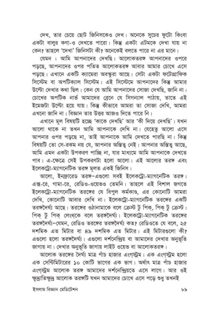 Bmjvg weÁvb †gwW‡Ukb 89
†`L, Zvi †P‡q †QvU wRwbm‡KI †`L| A‡b‡K my‡Pi dz‡Uv wKsev
GKUv evjyi KYv-I †`L‡Z cv‡iv| wKš‘ GKUv GUg‡K †`Lv hvq bv
†Kb? Zvn‡j Ô‡`LvÕ wRwbmUv Kx? A‡b‡KB ej‡Z cv‡i bv Gi gv‡b|
†hgb : Avwg Avcbv‡`i †`LwQ| Av‡jvKZi½ Avcbv‡`i Ic‡i
co‡Q, Avcbv‡`i Ici cwZZ Av‡jvKZi½ Avevi Avgvi †Pv‡L G‡m
co‡Q| GLv‡b GKwU K¨v‡giv Ae¯‹ziv Av‡Q| †mUv GKUv d‡UvMÖvwdK
wm‡÷g ev AcwUK¨vj wm‡÷g| GB wm‡÷‡g Avcbv‡`i wKš‘ Avgvi
D‡ëv †`Lvi K_v wQj| †Kb †h Avwg Avcbv‡`i †mvRv †`LwQ, Rvwb bv|
†Pv‡Li AcwUK bvf© Avgv‡`i †eª‡b †h wmMb¨vj cvVvq, Zv‡Z GB
B‡gRUv D‡ëv n‡q hvq| wKš‘ Kxfv‡e Avgiv Zv †mvRv †`wL, Avgiv
GL‡bv Rvwb bv| weÁvb Zvi DËi AvRI w`‡Z cv‡i wb|
GLv‡b g~j welqwU n‡”Q ÔKv‡K †`LwQÕ Avi ÔKx w`‡q †`LwQÕ| hLb
Av‡jv _v‡K bv ZLb Avwg Avcbv‡K †`wL bv| †h‡nZz Av‡jv G‡m
Avcbvi Ici co‡Q bv, ZvB Avcbv‡K Avwg †`L‡Z cviwQ bv| wKš‘
welqwU †Zv †m-iKg bq †h, Avcbvi Aw¯—Z¡ †bB| Avcbvi Aw¯—Z¡ Av‡Q,
Avwg Ggb GKUv DcKiY cvw”Q bv, hvi gva¨‡g Avwg Avcbv‡K †`L‡Z
cve| G-‡¶‡Î †mB DcKiYUv n‡jv Av‡jv| GB Av‡jvi Zi½ Ges
B‡jK‡Uªv-g¨vM‡bwUK Zi½ g~jZ GKB wRwbm|
Av‡jv, Bbd«v‡iW Zi½ÑG¸‡jv meB B‡jK‡Uªv-g¨vM‡bwUK Zi½|
G·-‡i, Mvgv-‡i, †iwWI-I‡qfI †Zgwb| Zvn‡j GB wekvj RM‡Z
B‡jK‡Uªv-g¨vM‡bwUK Zi‡½i †h wecyj Kg©KvÊ, Gi †Kv‡bvwU Avgiv
†`wL, †Kv‡bvwU Avevi †`wL bv| B‡jK‡Uªv-g¨vM‡bwUK Zi‡½i GKwU
Zi½‰`N©¨ Av‡Q| Zi‡½i IVvbvgv‡K e‡j †µ÷ Uz wcK&, wcK& Uz †µ÷|
wcK& Uz wcK& †js_&‡K e‡j Zi½‰`N©¨| B‡jK‡Uªv-g¨vM‡bwUK Zi‡½i
Zi½‰`N©¨Ñ†hgb, †iwWI Zi‡½i Zi½‰`N©¨ KZ? †iwWI‡Z †h e‡j, 25
`kwgK GZ wgUvi ev 49 `kwgK GZ wgUvi| GB wgUvi¸‡jv Kx?
G¸‡jv n‡jv Zi½‰`N©¨| G¸‡jv `k©‡bw›`ªq ev Avgv‡`i †`Lvi Abyf~wZ
RvMvq bv| †`Lvi Abyf~wZ RvMvq jvBU I‡qf ev Av‡jvKZi½|
Av‡jvK Zi‡½i ˆ`N©¨ gvÎ cuvP nvRvi GsM&÷ªg| GK GsM&÷ªg n‡jv
GK †mw›UwgUv‡ii 10 †KvwU fv‡Mi GK fvM| A_©vr gvÎ cuvP nvRvi
GsM&÷ªg Av‡jvK Zi½ Avgv‡`i `k©‡bw›`ªq‡Z G‡m jv‡M| Avi IB
¶z`ªvwZ¶z`ª Av‡jvK Zi½wU hLb Avgv‡`i †Pv‡L G‡m c‡o ïay ZLbB
 