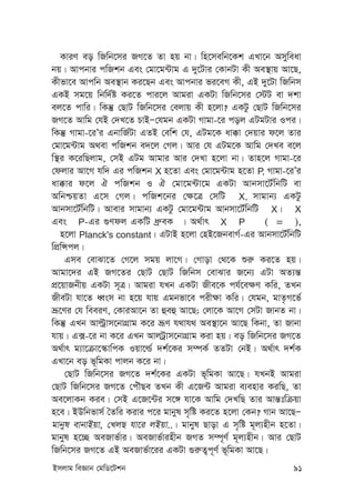 Bmjvg weÁvb †gwW‡Ukb 91
KviY eo wRwb‡mi RM‡Z Zv nq bv| wn‡mewb‡Kk GLv‡b Amyweav
bq| Avcbvi cwRkb Ges †gv‡g›Uvg G `y‡Uvi †KvbUv Kx Ae¯’vq Av‡Q,
Kxfv‡e Avcwb Ae¯’vb Ki‡Qb Ges Avcbvi fi‡eM Kx, GB `y‡Uv wRwbm
GKB mg‡q wbw`©ó Ki‡Z cvi‡j Avgiv GKUv wRwb‡mi †÷U ev `kv
ej‡Z cvwi| wKš‘ †QvU wRwb‡mi †ejvq Kx n‡jv? GKUz †QvU wRwb‡mi
RM‡Z Avwg †hB †`L‡Z PvBÑ†hgb GKUv Mvgv-‡i coj GUgUvi Ici|
wKš‘ Mvgv-‡iÕi GbvwR©Uv GZB †ewk †h, GUg‡K av°v †`qvi d‡j Zvi
†gv‡g›Uvg A_ev cwRkb e`‡j †Mj| Avi †h GUg‡K Avwg †`Le e‡j
w¯’i K‡iwQjvg, †mB GUg Avgvi Avi †`Lv n‡jv bv| Zvn‡j Mvgv-‡i
†djvi Av‡M hw` Gi cwRkb X n‡Zv Ges †gv‡g›Uvg n‡Zv P, Mvgv-‡iÕi
av°vi d‡j H cwRkb I H †gv‡g›Uv‡g GKUv Avbmv‡U©wbwU ev
AwbðqZv G‡m †Mj| cwRk‡bi †¶‡Î †mwU X, mvgvb¨ GKUz
Avbmv‡U©wbwU| Avevi mvgvb¨ GKUz †gv‡g›Uvg Avbmv‡U©wbwU X| X
Ges P-Gi ¸Ydj GKwU aª“eK | A_©vr X P ( = ),
n‡jv Planck's constant| GUvB n‡jv †nB‡RbevM©-Gi Avbmv‡U©wbwU
wcÖwÝcj|
Gme †evSv‡Z †M‡j mgq jv‡M| †Mvov †_‡K ïi“ Ki‡Z nq|
Avgv‡`i GB RM‡Zi †QvU †QvU wRwbm †evSvi R‡b¨ GUv AZ¨š—
cÖ‡qvRbxq GKUv m~Î| Avgiv hLb GKUv Rxe‡K ch©‡e¶Y Kwi, ZLb
RxeUv hv‡Z aŸsm bv n‡q hvq Ggbfv‡e cix¶v Kwi| †hgb, gvZ…M‡f©
åƒ‡Yi †h weeiY, †KviAv‡b Zv ûeû Av‡Q; †jv‡K Av‡M †mUv RvbZ bv|
wKš‘ GLb Avëªvm‡bvMÖvg K‡i åƒY h_vh_ Ae¯’v‡b Av‡Q wKbv, Zv Rvbv
hvq| G·-‡i bv K‡i GLb AvjUªvm‡bvMÖvg Kiv nq| eo wRwb‡mi RM‡Z
A_©vr g¨v‡µv‡¯‹vwcK Iqv‡ì© `k©‡Ki m¤úK© ZZUv †bB| A_©vr `k©K
GLv‡b eo f~wgKv cvjb K‡i bv|
†QvU wRwb‡mi RM‡Z `k©‡Ki GKUv f~wgKv Av‡Q| hLbB Avgiv
†QvU wRwb‡mi RM‡Z †cuŠQe ZLb Kx G‡R›U Avgiv e¨envi KiwQ, Zv
Ae‡jvKb Kie| †mB G‡R‡›Ui m‡½ hv‡K Avwg †`LwQ Zvi Avš—twµqv
n‡e| BDwbfvm© ˆZwi Kivi c‡i gvbyl m„wó Ki‡Z n‡jv †Kb? Mvb Av‡QÑ
gvbyl evbvBqv, †LjQ hv‡i jBqv..| gvbyl Qvov G m„wó g~j¨nxb n‡Zv|
gvbyl n‡”Q AeRvf©vi| AeRvf©vinxb RMZ m¤ú~Y© g~j¨nxb| Avi †QvU
wRwb‡mi RM‡Z GB AeRvf©v‡ii GKUv ¸i“Z¡c~Y© f~wgKv Av‡Q|
 