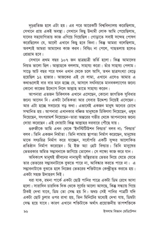 96 Bmjvg weÁvb †gwW‡Ukb
`„pcÖwZÁ n‡j GUv nq| Gi c‡i Av‡iKwU wek¦we`¨vjq K‡iwQjvg,
†mLv‡b cÖvq GKB Ae¯’v| †mLv‡b wKQy D`¨gx †jvK Avwg †c‡qwQjvg,
hv‡`i mn‡hvwMZvq KvR GwM‡q wM‡qwQj| †Mvov‡Z mevB m‡›`n †cvlY
K‡iwQ‡jb †h, Av‡`Š GLv‡b wKQy n‡e wKbv| wKš‘ Avgiv e‡jwQjvg,
Aek¨B Avgiv Avgv‡`i KvR Kie| wewìs bv †c‡j, MvQZjvq n‡jI
†cÖvMÖvg n‡e|
†mLv‡b cÖ_g eQi 107 Rb QvÎQvÎx fwZ© n‡jv| wKš‘ Avgv‡`i
wbqZ fv‡jv wQj| Avj-vn‡K ejjvg, mvnvh¨ K‡iv| Zuvi mvnvh¨ †cjvg|
mv‡o AvU eQi c‡i hLb ILvb †_‡K P‡j Avwm, ZLb QvÎmsL¨v †e‡o
n‡qwQj 12 nvRvi| AvR‡Ki GB †h jvgv, GLv‡b G‡mI Avgvi G
K_v¸‡jvB evi evi g‡b n‡”Q †h, Avm‡j mrwbq‡Z gvbeKj¨v‡Yi R‡b¨
†Kv‡bv Kv‡Ri D‡`¨vM wb‡j Avj-vn Zv‡Z mvnvh¨ K‡ib|
Avcbviv GZRb wPwKrmK GLv‡b G‡m‡Qb, †Kv‡bv RvMwZK myweavi
R‡b¨ Av‡mb wb| GKUv ˆbwZKZv Avi †mevi D‡Ïk¨ wb‡qB G‡m‡Qb|
Avi GUv n‡”Q me‡P‡q eo K_v| Gfv‡eB GKRb gvbyl A‡b¨i †Pv‡L
m¤§vwbZ nq| Avcbviv GLvbKvi ewÂZ gvbyl‡K wPwKrmv w`‡q‡Qb, Ilya
w`‡q‡Qb, mrcivgk© w`‡q‡QbÑZviv Aš—‡ii Mfxi †_‡K Avcbv‡`i R‡b¨
†`vqv K‡i‡Qb| GB †`vqvUv wKš‘ Avj-vni `iev‡i †cuŠ‡Q hvq|
¸i“Rx‡K Avwg GLb †_‡K ÔBbw÷wUDkb weìviÕ eje bv; ÔweìviÕ
eje| wZwb GKRb wbg©vZv| wZwb jvgvq ¯’vcZ¨ wbg©vY K‡i‡Qb, gvby‡li
gv‡S mrPwiÎ wbg©vY K‡i hv‡”Qb, m‡e©vcwi GKwU my›`i Av‡jvwKZ
cÖwZôvb wbg©vY K‡i‡Qb| wn BR A¨v †MÖU weìvi| wZwb gvby‡li
†fZiKvi AwgZ m¤¢vebv‡K RvwM‡q †Zv‡jb| †m j‡¶¨ KvR K‡i hvb|
AwaKvsk gvbylB Rxe‡bi bvbvgyLx Aw¯’iZvi †fZi w`‡q †h‡Z †h‡Z
Zvi †fZ‡ii m¤¢vebvUv‡K eyS‡Z cv‡i bv, Avwe®‹vi Ki‡Z cv‡i bv| G
m¤¢vebvUv‡K eyS‡Z n‡j wb‡Ri †fZ‡ii kw³Uv‡K †K›`ªxf~Z Ki‡Z nq|
GKUv mnR D`vniY w`B|
aiv hvK, igbv cv‡K© GKUv †QvÆ cvwbi cv‡Î GKUv wWg †i‡L Avmv
n‡jv| mvivw`b Pviw`K w`K †_‡K m~‡h©i Av‡jv Avm‡Q, wKš‘ mÜ¨vq wM‡q
wVKB †`Lv hv‡e, wWg †Zv †m× nq wb| A_P †mB cvwbi cvÎwU hw`
GKUv †QvU Pzjvi Ici ivLv nq, wZb wgwb‡Ui g‡a¨B †`Lv hvq, wWgUv
†m× n‡q hv‡e| KviY GLv‡b kw³Uv‡K A_©vr cÖ‡qvRbxq Zvckw³‡K
 