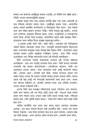 Bmjvg weÁvb †gwW‡Ukb 97
Avgiv GK RvqMvq †K›`ªxf~Z Ki‡Z †c‡iwQ, †m kw³Uv hZ AíB †nvK|
kw³Uv GLv‡b Kb‡mb‡Uª‡UW n‡q‡Q|
GKRb gvbyl hLb Zvi †fZ‡i cÖkvwš— Luy‡R cvq ZLb Gfv‡eB †m
Zvi kw³‡K †dvKvm Ki‡Z cv‡i| †K›`ªxf~Z Ki‡Z cv‡i| †Kvqv›Uvg
†g_W †Kv‡m© ¸i“Rxi Av‡jvPbvq G welq¸‡jv D‡V Av‡m| Avi jvgvq
G‡m Zvi ev¯—e cÖ‡qvM †`L‡Z cvw”Q| Avwg AZ¨š— gy» n‡qwQ| GLv‡b
G‡m †`Ljvg, gvbyl‡K Kxfv‡e Áv‡b, a¨v‡b, ms¯‹…wZPP©v I †Ljvayjvmn
mKj w`‡K GwM‡q wb‡q hvIqvi, Av‡jvwKZ Kivi †Póv Ki‡Qb wZwb|
Zv‡`i‡K ¯§iY Kwi‡q w`‡Z Pv‡”Qb gbyl¨‡Z¡i gh©v`v|
G cÖm‡½ GKUv NUbv ewj| mwZ¨ NUbv| GKmgq c~e© cvwK¯—v‡bi
Mfb©i wQ‡jb †Rbv‡ij Avhg Lvb| bvbvgyLx RbKj¨vYg~jK D‡`¨v‡Mi
R‡b¨ GLvbKvi gvby‡li Kv‡Q AZ¨š— wcÖq wQ‡jb wZwb| evsjv‡`k †_‡K
GKevi Avgiv GKUv Abyôv‡b cvwK¯—vb †Mjvg| ZLb wZwb ILv‡b
G‡mwQ‡jb Ges wewfbœ K_vevZ©vi gv‡S GB NUbvUv e‡jwQ‡jb|
wZwb GLvbKvi Mfb©i _vKvKv‡j GKevi GB cve©Z¨ PÆMÖv‡g
G‡mwQ‡jb| c‡_ GK cvnvwo †jv‡Ki mv‡_ †`Lv| wZwb Avevi †jvKRb
†`L‡jB Mí Ki‡Z fvjevm‡Zb| †jvKUv‡K ej‡jb, Avwg †Zv
†Zvgv‡`i GLv‡b Gjvg| Kvj †Zvgv‡`i m‡½ GKUz K_vevZ©v ej‡Z
PvB| †Zvgiv G‡mv| †jvKUv e‡j DVj, Avgiv Avcbvi ILv‡b hve
†Kgb K‡i? GLv‡b wK †Kv‡bv c_NvU Av‡Q? Avgiv †hLv‡b _vwK, †mLvb
†_‡K GB Aí GKUz c_ Avm‡ZB A‡bKLvwb mgq †j‡M †Mj| Avhg
Lvb Rvb‡Z PvB‡jb †h, †jvKUv †Kv_vq _v‡K Ges mwZ¨B †`L‡jb,
ILv‡b †Kv‡bv iv¯—vNvU †bB|
Gici wZwb Zvi Aat¯—b Awdmvi‡K †W‡K cvVv‡jb Ges ej‡jb,
Avwg Kvj mÜ¨vq GB c_ w`‡q †nu‡U †h‡Z PvB| AZGe AvR mKvj
†_‡K Kvj mÜ¨vi g‡a¨ GLv‡b iv¯—v ˆZwi Kivi e¨e¯’v K‡iv| Kxfv‡e
Ki‡Z n‡e, †mUv ZzwgB fv‡jv Rv‡bv| c‡ii w`b mÜ¨vi g‡a¨ iv¯—v ˆZwi
n‡q †Mj|
ciw`b h_vixwZ Zvi mv‡_ K_v ejvi R‡b¨ GjvKvi †jvKRb
G‡m‡Q| Gi g‡a¨ Av‡Mi w`‡bi †mB †jvKwUI wQj| Avhg Lvb Zv‡K
wPb‡Z cvi‡jb| Zvi Kuv‡a Avj‡Zv K‡i nvZ †i‡L ej‡jb, †Zvgvi iv¯—v
†Zv ˆZwi n‡q‡Q| GLb †Zvgvi †Kgb jvM‡Q e‡jv| †jvKUv ZLb ejj,
 