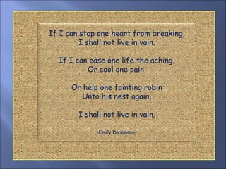 If I can stop one heart from breaking, I shall not live in vain. If I can ease one life the aching, Or cool one pain, Or help one fainting robin Unto his nest again, I shall not live in vain. -Emily Dickinson- 