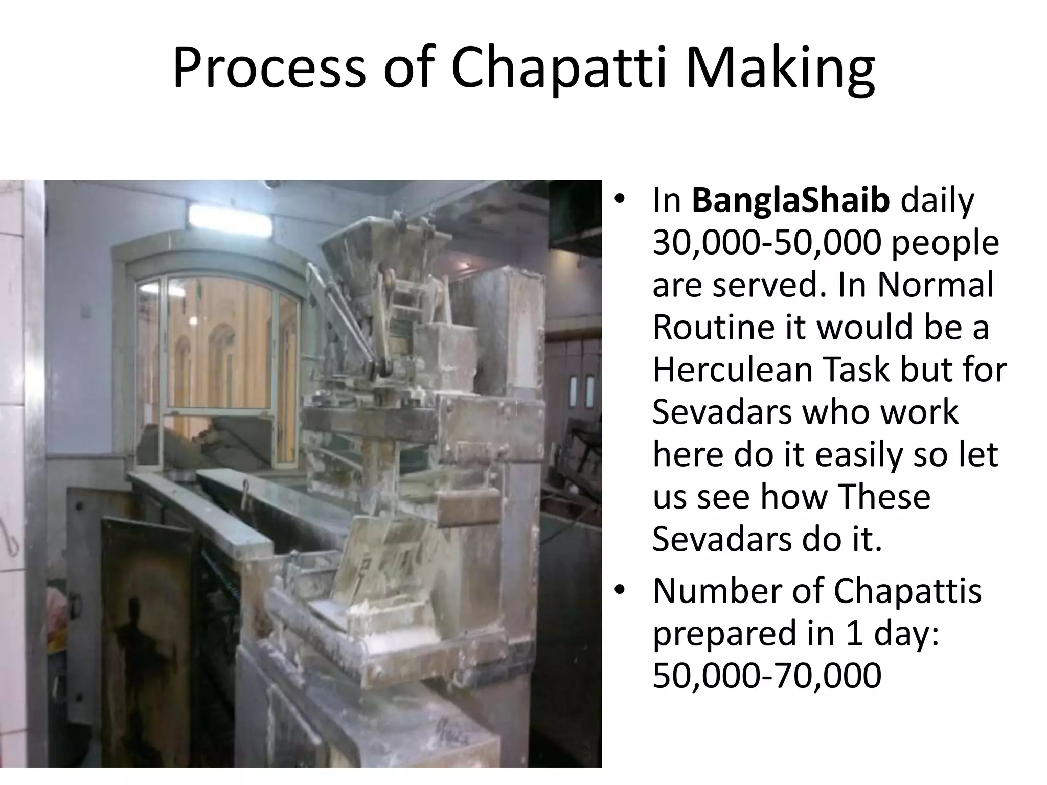 Process of Chapatti Making
• In BanglaShaib daily
30,000-50,000 people
are served. In Normal
Routine it would be a
Herculean Task but for
Sevadars who work
here do it easily so let
us see how These
Sevadars do it.
• Number of Chapattis
prepared in 1 day:
50,000-70,000

 