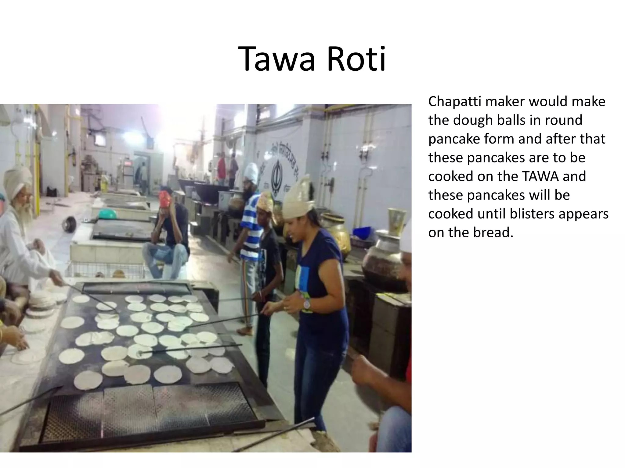 Tawa Roti
Chapatti maker would make
the dough balls in round
pancake form and after that
these pancakes are to be
cooked on the TAWA and
these pancakes will be
cooked until blisters appears
on the bread.

 
