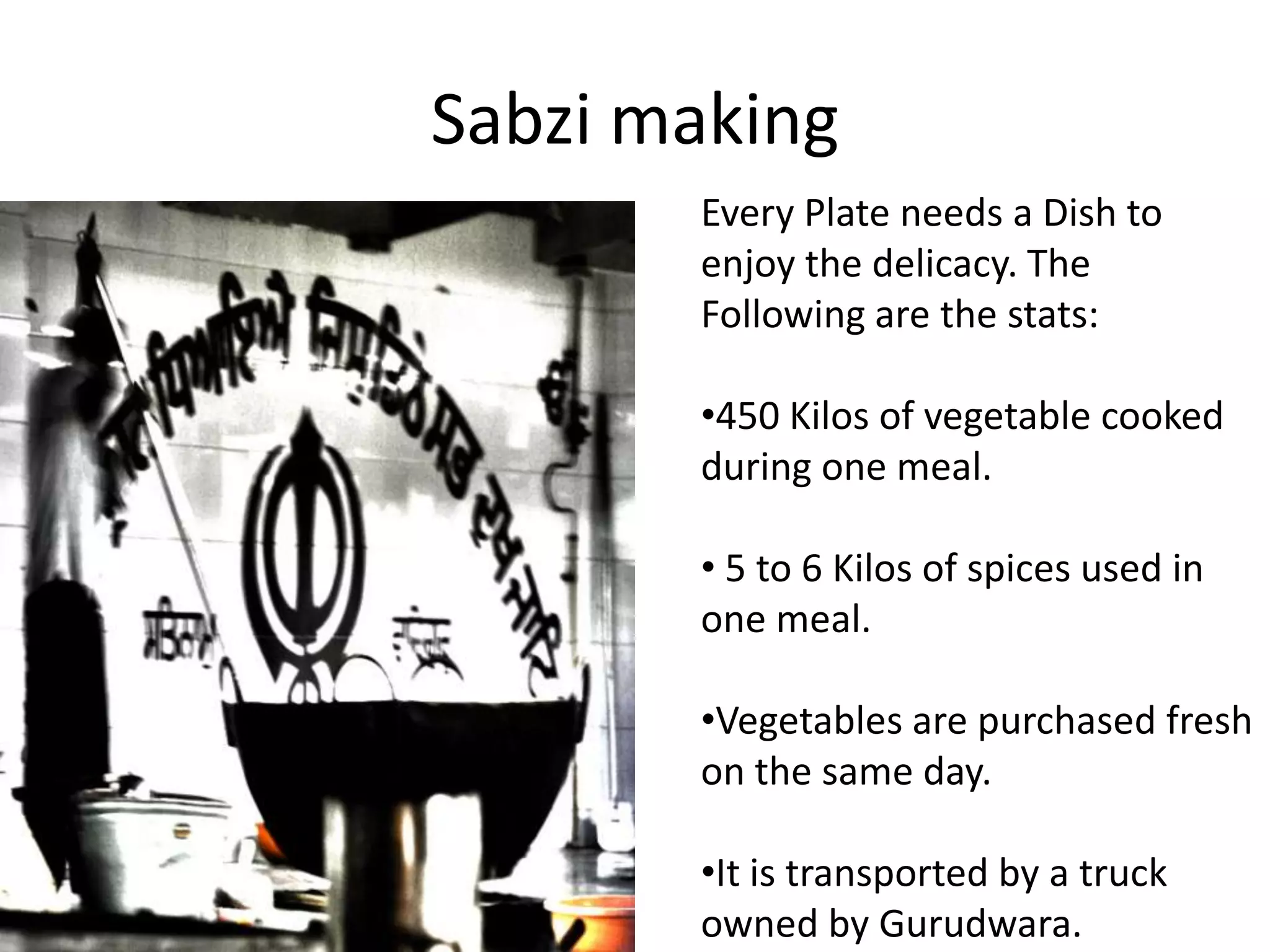 Sabzi making
Every Plate needs a Dish to
enjoy the delicacy. The
Following are the stats:
•450 Kilos of vegetable cooked
during one meal.
• 5 to 6 Kilos of spices used in
one meal.
•Vegetables are purchased fresh
on the same day.
•It is transported by a truck
owned by Gurudwara.

 