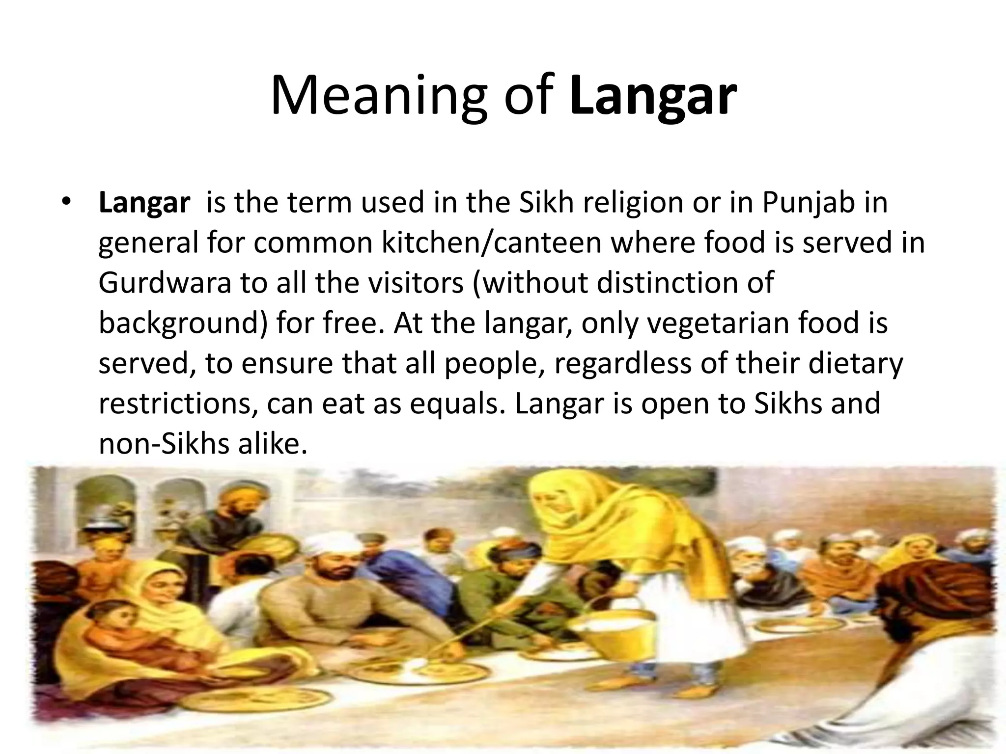 Meaning of Langar
• Langar is the term used in the Sikh religion or in Punjab in
general for common kitchen/canteen where food is served in
Gurdwara to all the visitors (without distinction of
background) for free. At the langar, only vegetarian food is
served, to ensure that all people, regardless of their dietary
restrictions, can eat as equals. Langar is open to Sikhs and
non-Sikhs alike.

 