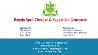 Presented by:
Md. Al-Amin
ID: 172015031
Dept. of CSE
Presented to:
Mr. Tamim Al Mahmud
Designation: Assis. Professor
Dept. of CSE
Green University of Bangladesh
Department: CSE
Course Name: Operating System
Course Code: CSE-313
Bangla Spell Checker & Suggestion Generator
 