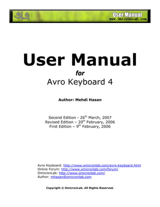 User Manual
for
Avro Keyboard 4
Author: Mehdi Hasan
Second Edition - 26th
March, 2007
Revised Edition – 20th
February, 2006
First Edition – 9th
February, 2006
Avro Keyboard: http://www.omicronlab.com/avro-keyboard.html
Online Forum: http://www.omicronlab.com/forum/
OmicronLab: http://www.omicronlab.com/
Author: mhasan@omicronlab.com
Copyright © OmicronLab. All Rights Reserved.
 