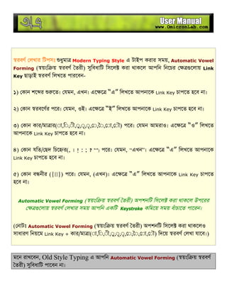 রবণ লখার িটপসঃ ধুমা Modern Typing Style এ টাইপ করার সময়, Automatic Vowel
Forming ( য়ংি য় রবণ তরী) সুিবধািট িসেল করা থাকেল আপিন িনেচর েলায় Link
Key ছাড়াই রবণ িলখেত পারেবন-
১) কান শে র েত। যমন, এখন। এে ে “এ” িলখেত আপনােক Link Key চাপেত হেব না।
২) কান রবেণর পের। যমন, ওই। এে ে “ই” িলখেত আপনােক Link Key চাপেত হেব না।
৩) কান কার/মা ার(◌া,ি◌,◌ী,◌ু,◌ূ,◌ৃ, ◌, ◌, ◌া, ◌ৗ) পের। যমন আমরাও। এে ে “ও” িলখেত
আপনােক Link Key চাপেত হেব না।
৪) কান যিত/ ছদ িচে র(, । ! : ; ? “”) পের। যমন, “এখন”। এে ে “এ” িলখেত আপনােক
Link Key চাপেত হেব না।
৫) কান ব নীর ({[]}) পের। যমন, (এখন)। এে ে “এ” িলখেত আপনােক Link Key চাপেত
হেব না।
Automatic Vowel Forming ( য়ংি য় রবণ তরী) অপশনিট িসেল করা থাকেল উপেরর
েলায় রবণ লখার সময় আপিন একিট Keystroke কিমেয় সময় বঁাচােত পােরন।
( নাটঃ Automatic Vowel Forming ( য়ংি য় রবণ তরী) অপশনিট িসেল করা থাকেলও
সাধারণ িনয়েম Link Key + কার/মা া(◌া,ি◌,◌ী,◌ু,◌ূ,◌ৃ, ◌, ◌, ◌া, ◌ৗ) িদেয় রবণ লখা যােব।)
মেন রাখেবন, Old Style Typing এ আপিন Automatic Vowel Forming ( য়ংি য় রবণ
তরী) সুিবধািট পােবন না।
 