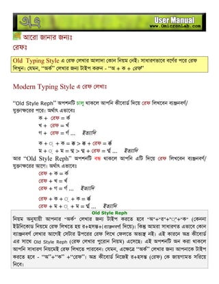 আেরা জানার জন ঃ
রফঃ
Old Typing Style এ রফ লখার আলাদা কান িনয়ম নই। সাধারণভােব বেণর পের রফ
িলখুন। যমন, “অক” লখার জন টাইপ ক ন - “অ + ক + রফ”
Modern Typing Style এ রফ লখাঃ
“Old Style Reph” অপশনিট চালু থাকেল আপিন কীেবাড িদেয় রফ িলখেবন ব নবণ/
যু া েরর পের। অথাৎ এভােবঃ
ক + রফ = ক
খ + রফ = খ
গ + রফ = গ ... ইত ািদ
ক + ◌্ + ক = > + রফ =
ম + ◌্ + ম = > + রফ = ... ইত ািদ
আর “Old Style Reph” অপশনিট ব থাকেল আপিন এিট িদেয় রফ িলখেবন ব নবণ/
যু া েরর আেগ। অথাৎ এভােবঃ
রফ + ক = ক
রফ + খ = খ
রফ + গ = গ ... ইত ািদ
রফ + ক + ◌্ + ক =
রফ + ম + ◌্ + ম = ... ইত ািদ
Old Style Reph
িনয়ম অনুযায়ী আপনার “অক” লখার জন টাইপ করেত হেব “অ”+“র”+“◌্”+“ক” ( কননা
ইউিনেকাড িনয়েম রফ িলখেত হয় র+হস +[ব া নবণ] িদেয়)। িক আমরা সাধারণত এভােব কান
ব া নবণ লখার আেগই সটার উপেরর রফ িলেখ ফলেত অভ নই। এই কারেন অ কীেবাড
এর সােথ Old Style Reph ( রফ লখার পুেরান িনয়ম) এেসেছ। এই অপশনিট অন করা থাকেল
আপিন সাধারণ িনয়েমই রফ িলখেত পারেবন। যমন, এে ে “অক” লখার জন আপনােক টাইপ
করেত হেব - “অ”+“ক” +“ রফ”। অ কীেবাড িনেজই র+হস ( রফ) ক জায়গামত সিরেয়
িনেব।
 