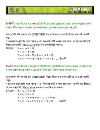 র-ফলাঃ অ কীেবাড এ র-ফলা িতিট কীেবাড লআউেটই দয়া আেছ। সখান থেকই আপিন
র-ফলা টাইপ করেত পারেবন। এর জন িবেশষ কান িনয়ম শখার েয়াজন নই।
তেব আপিন যিদ জানেত চান UNICODE িনয়েম িকভােব র-ফলা তরী হয় তেব এই অংশিট
পড়ুন-
* যেকান ব নবেণর পের “হস + র” িলখেলই সিট র-ফলা হেয় যােব। আপিন অ কীেবাড
িদেয়ও ম ানুেয়লী (Manually) এভােব র-ফলা িলখেত পােরন।
উদাহরণঃ ক + ◌্ + র =
প + ◌্ + র =
স + ◌্ + ট = > + ◌্ + র =
ম + ◌্ + ভ = > + ◌্ + র = ... ইত ািদ
য-ফলাঃ অ কীেবাড এ য-ফলা িতিট কীেবাড লআউেটই দয়া আেছ। সখান থেকই আপিন
য-ফলা টাইপ করেত পারেবন। এর জন িবেশষ কান িনয়ম শখার েয়াজন নই।
তেব আপিন যিদ জানেত চান UNICODE িনয়েম িকভােব য-ফলা তরী হয় তেব এই অংশিট
পড়ুন-
* যেকান ব নবেণর পের “হস + য” িলখেলই সিট য-ফলা হেয় যােব। আপিন অ কীেবাড
িদেয়ও ম ানুেয়লী (Manually) এভােব য-ফলা িলখেত পােরন।
উদাহরণঃ ক + ◌্ + য = ক
খ + ◌্ + য = খ
ক + ◌্ + ষ = > + ◌্ + য =
গ + ◌্ + ন = > + ◌্ + য = ... ইত ািদ
 