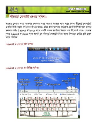কীেবাড লআউট দখার সুিবধাঃ
বাংলায় লখার সময় আপনার যেকান সময় জানার দরকার হেত পাের কান কীেবাড লআউেট
একিট িনিদ বাংলা বণ কান কী ত আেছ। এিটর জন আপনার িতবার এই িনেদিশকা খুেল দখার
দরকার নই। Layout Viewer নােম একিট অত কাযকর িফচার অ কীেবােড আেছ। যেকান
সময় Layout Viewer খুেল আপিন য কীেবাড লআউট িদেয় বাংলা িলখেছন সিটর ছিব দেখ
িনেত পারেবন।
Layout Viewer খুেল দখাঃ
Layout Viewer এর িবিভ সুিবধাঃ
 