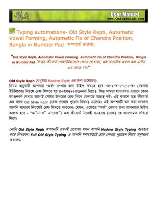 Typing automations- Old Style Reph, Automatic
Vowel Forming, Automatic Fix of Chandra Position,
Bangla in Number Pad স েক ধারণা:
“Old Style Reph, Automatic Vowel Forming, Automatic Fix of Chandra Position, Bangla
in Number Pad িফ ড কীেবাড লআউট েলার ে েযাজ , অ ফেনিটক অথবা অ মাউস
এর ে নয়।”
Old Style Reph ( ধুমা Modern Style এর জন েযাজ ):
িনয়ম অনুযায়ী আপনার “অক” লখার জন টাইপ করেত হেব “অ”+“র”+“◌্”+“ক” ( কননা
ইউিনেকাড িনয়েম রফ িলখেত হয় র+হস +[ব া নবণ] িদেয়)। িক আমরা সাধারণত এভােব কান
ব া নবণ লখার আেগই সটার উপেরর রফ িলেখ ফলেত অভ নই। এই কারেন অ কীেবাড
এর সােথ Old Style Reph ( রফ লখার পুেরান িনয়ম) এেসেছ। এই অপশনিট অন করা থাকেল
আপিন সাধারণ িনয়েমই রফ িলখেত পারেবন। যমন, এে ে “অক” লখার জন আপনােক টাইপ
করেত হেব - “অ”+“ক” +“ রফ”। অ কীেবাড িনেজই র+হস ( রফ) ক জায়গামত সিরেয়
িনেব।
নাটঃ Old Style Reph অপশনিট তখনই েযাজ যখন আপিন Modern Style Typing ব বহার
কের িলখেবন। Full Old Style Typing এ আপিন সবসমেয়ই রফ লখার পুরাতন িনয়ম অনুসরণ
করেবন।
 