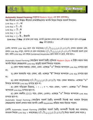 Automatic Vowel Forming ( ধুমা Modern Style এর জন েযাজ ):
অ কীেবাড এর িফ ড কীেবাড লআউট েলায় আপিন িনেচর িনয়েম রবণ িলখেবনঃ
Link Key + ◌া = আ
Link Key + ি◌ = ই
Link Key + ◌ী = ঈ
Link Key + ◌ু = উ
Link Key + ◌ূ = ঊ... ইত ািদ
(Link Key: য Key ত হস দয়া আেছ, আপিন যু া র লখার জন এিট ব বহার কেরন বেল এেক Link
Key বলা হেয়েছ।)
( নাটঃ আপনার Link Key চেপ ধের কার/মা া(◌া,ি◌,◌ী,◌ু,◌ূ,◌ৃ, ◌, ◌, ◌া, ◌ৗ) লখার েয়াজন নই।
থেম Link Key চাপুন, তারপর য কান কার/মা া(◌া,ি◌,◌ী,◌ু,◌ূ,◌ৃ, ◌, ◌, ◌া, ◌ৗ) িলখেলই রবণ লখা
হেব। অথাৎ Link Key এর ে Combined Keystroke হাক অথবা না হাক, কাজ হেব।)
Automatic Vowel Forming ( য়ংি য় রবণ তরী) সুিবধায় Modern Style এ টাইপ করার সময়
আপিন িনেচর েলায় Link Key ছাড়াই রবণ িলখেত পারেবন-
১) কান শে র েত। যমন, এখন। এে ে “এ” িলখেত আপনােক Link Key চাপেত হেব
না।
২) কান রবেণর পের। যমন, ওই। এে ে “ই” িলখেত আপনােক Link Key চাপেত হেব
না।
৩) কান কার/মা ার(◌া,ি◌,◌ী,◌ু,◌ূ,◌ৃ, ◌, ◌, ◌া, ◌ৗ) পের। যমন আমরাও। এে ে “ও”
িলখেত আপনােক Link Key চাপেত হেব না।
৪) কান যিত/ ছদ িচে র(, । ! : ; ? “”) পের। যমন, “এখন”। এে ে “এ” িলখেত
আপনােক Link Key চাপেত হেব না।
৫) কান ব নীর ({[]}) পের। যমন, (এখন)। এে ে “এ” িলখেত আপনােক Link Key
চাপেত হেব না।
Automatic Vowel Forming ( য়ংি য় রবণ তরী) অপশনিট িসেল করা থাকেল উপেরর
েলায় রবণ লখার সময় আপিন একিট Keystroke কিমেয় সময় বঁাচােত পােরন।
( নাটঃ Automatic Vowel Forming ( য়ংি য় রবণ তরী) অপশনিট িসেল করা থাকেলও
সাধারণ িনয়েম Link Key + কার/মা া(◌া,ি◌,◌ী,◌ু,◌ূ,◌ৃ, ◌, ◌, ◌া, ◌ৗ) িদেয় রবণ লখা যােব।)
 