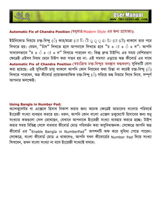 Automatic Fix of Chandra Position ( ধুমা Modern Style এর জন েযাজ ):
ইউিনেকাড িনয়েম চ -িব ু (◌ঁ) কার/মা া (◌া ি◌ ◌ী ◌ু ◌ূ ◌ৃ ◌ ◌ ◌া ◌ৗ) থাকেল তার পের
িলখেত হয়। যমন, “চঁাদ” িলখেত হেল আপনােক িলখেত হেব “চ + ◌া + ◌ঁ + দ”। আপিন
সাধারণভােব “চ + ◌ঁ + ◌া + দ” িলখেত পারেবন না। িক ত টাইিপং এর সময় বিশরভাগ
ে ই এইসব িনয়ম মেন টাইপ করা স ব হয় না। এই সমস া এড়ােত অ কীেবাড এর সােথ
Automatic Fix of Chandra Position ( য়ংি য় চ -িব ুর অব ান করণ) সুিবধািট যাগ
করা হেয়েছ। এই সুিবধািট চালু থাকেল আপিন কান িনয়েমর কথা িচ া না কেরই চ -িব ু (◌ঁ)
িলখেত পারেবন, অ কীেবাড েয়াজনমািফক চ -িব ু (◌ঁ) সিরেয় িনয়েম িলেখ িদেব, স ূণ
আপনার অলে ই।
Using Bangla in Number Pad:
ক ালকুেলটর বা এে েল িহসাব িনকাশ করার জন অেনক ে ই আমােদর বাংলার পিরবেত
ইংেরজী সংখ া ব বহার করেত হয়। ধ ন, আপিন কান বাংলা এে ল ডকুেমে িহসােবর জন ধু
সংখ ার কত েলা সল রেখেছন, যখােন আপনােক ইংেরজী সংখ া ব বহার করেত হে । টাইপ
করার সময় িবিভ সেল বারবার কীেবাড মাড পিরবতন করা অসুিবধাজনক। সে ে আপিন অ
কীেবাড এর “Enable Bangla in NumberPad” অপশনিট অফ কের সুিবধা পেত পােরন।
সে ে , বাংলা কীেবাড মাড এ থাকেলও, আপিন যখন কীেবােডর Number Pad িদেয় সংখ া
িলখেবন, তখন বাংলা সংখ া না বেস ইংেরজী সংখ াই বসেব।
 