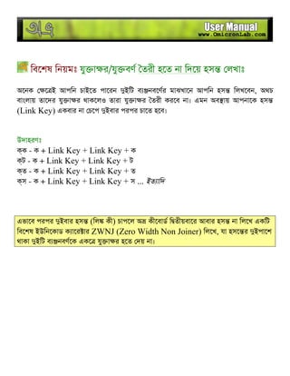 িবেশষ িনয়মঃ যু া র/যু বণ তরী হেত না িদেয় হস লখাঃ
অেনক ে ই আপিন চাইেত পােরন ইিট ব নবেণর মাঝখােন আপিন হস িলখেবন, অথচ
বাংলায় তােদর যু া র থাকেলও তারা যু া র তরী করেব না। এমন অব ায় আপনােক হস
(Link Key) একবার না চেপ ইবার পরপর চােত হেব।
উদাহরণঃ
ক - ক + Link Key + Link Key + ক
ট - ক + Link Key + Link Key + ট
ত - ক + Link Key + Link Key + ত
স - ক + Link Key + Link Key + স ... ইত ািদ
এভােব পরপর ইবার হস (িল কী) চাপেল অ কীেবাড ি তীয়বাের আবার হস না িলেখ একিট
িবেশষ ইউিনেকাড ক াের ার ZWNJ (Zero Width Non Joiner) িলেখ, যা হসে র ইপােশ
থাকা ইিট ব নবণেক একে যু া র হেত দয় না।
 