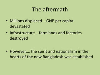The aftermath Millions displaced – GNP per capita devastated Infrastructure – farmlands and factories destroyed However….The spirit and nationalism in the hearts of the new Bangladesh was established 