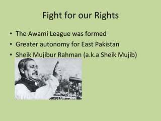 Fight for our Rights The Awami League was formed Greater autonomy for East Pakistan Sheik Mujibur Rahman (a.k.a Sheik Mujib) 